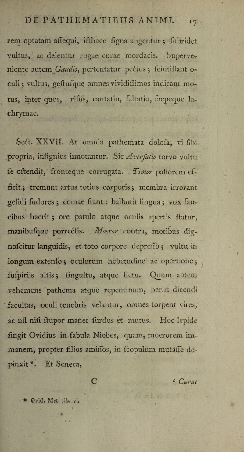 J7 rem optatam afTequi, iflhaec figna augentur j fubridet vultus, ac delentur rugae curae mordacis. Superve*- niente autem Gaudio, pertentatur pe<5tus; fcintillant o- culi vultus, geflufque omnes vividiffimos indicant mo- tus, inter quos, rifus, cantatio, faltatio, faepeque la- chrymae, * s • i < j > 4 _ / * . * Secl. XXVII. At omnia pathemata dolofa, vi flbi propria, infignius innotantur. Sic Ave rfat io torvo vultu fe offendit, fronteque corrugata. ‘Timor pallorem ef~ ( - ficit,; tremunt artus totius corporis; membra irrorant gelidi fudores ; comae flant: balbutit lingua; vox fau¬ cibus haerit j ore patulo atque oculis apertis flatur, manibufque porrectis. Moeror contra, motibus dig¬ no fc i tur languidis, et toto corpore depreiTo; vultu in longum extenfo ; oculorum hebetudine ac opertione ; \ fufpiriis altis *, fingultu, atque fletu. Quum autem vehemens pathema atque repentinum, periit dicendi facultas, oculi tenebris velantur, omnes torpent vires, ac nil nifi flupor manet furdus et mutus. Hoc lepide fingit Ovidius in fabula Niobes, quam, moerorem im¬ manem, propter filios amiffos, in fcopuium mutaffe de¬ pinxit *. Et Seneca, C i Curae * Qvid. Met, lib. vi. t \