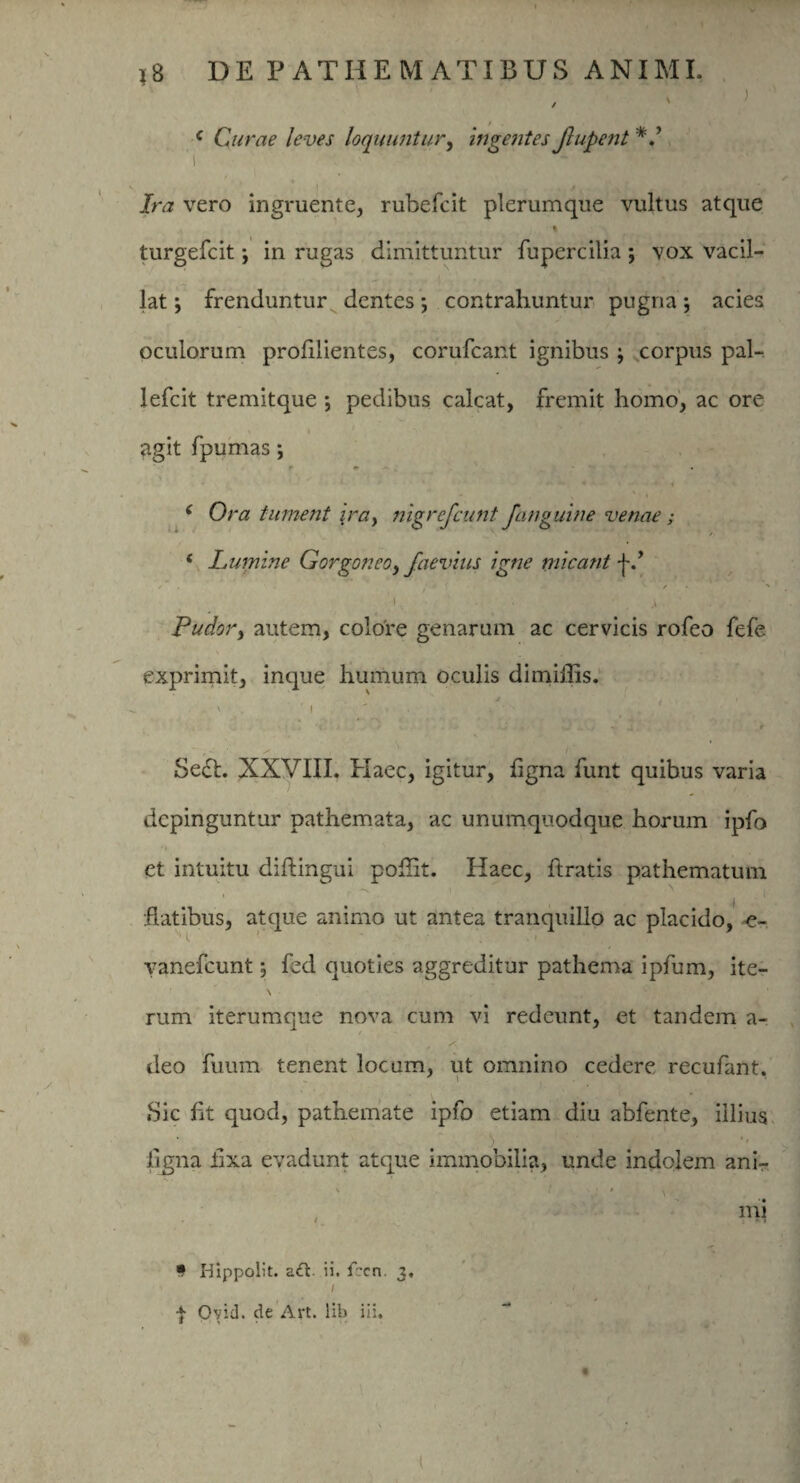 ) / ' c Curae leves loquuntur, ingentes Jlupent ’i ^ ‘' 5 * *. V | , / . . Jra vero ingruente, rubefcit plerumque vultus atque * 7' t i, * turgefcit; in rugas dimittuntur fupcrcilia ; vox vacil¬ lat ; frenduntur dentes; contrahuntur pugna; acies oculorum prolilientes, corufcant ignibus \ corpus pal- lefcit tremitque *, pedibus calcat, fremit homo, ac ore agit fpumas ; r * . • ’• * ' -** *■ • • - ' ^ ( Ora tument \ra, nigrefcunt Janguine venae ; 4 Lumine Gorgoneo, Jaevius igne micant j~.’ /■ . , * f i • • . j Ludory autem, colore genarum ac cervicis rofeo fefe exprimit, inque humum oculis di miliis. ' ' ■ 1 ' 't. i ^ » • yj «j , r Se£l. XXVIII. Haec, igitur, ligna funt quibus varia depinguntur pathemata, ac unumquodque horum ipfo et intuitu diftingui poflit. Haec, liratis pathematum .» —S. | ' flatibus, atque animo ut antea tranquillo ac placido, -e- vanefcunt; led quoties aggreditur pathema ipfum, ite¬ rum iterumque nova cum vi redeunt, et tandem a- deo fuum tenent locum, ut omnino cedere recufant. .Sic lit quod, pathemate ipfo etiam diu abfente, illius ligna fixa evadunt atque immobilia, unde indolem ani- ' - ‘ ' \ mi • Hippolit. a<ft ii. fccn. 3. | Ovid. de Art. lib iii. , • ' • ( ■ ' .