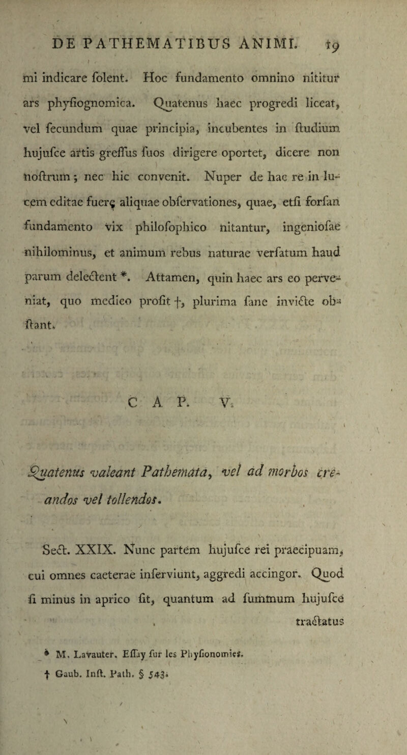 \ r mi indicare folent. Hoc fundamento omnino nititur ars phyfiognomica. Quatenus haec progredi liceat, vel fecundum quae principia, incubentes in {ludium hujufce artis grefius fuos dirigere oportet, dicere non hoftrum ; nec hic convenit. Nuper de hac re in lu¬ cem editae fuer^ aliquae obfervationes, quae, etfi forfan fundamento vix philofophico nitantur, ingeniofae nihilominus, et animum rebus naturae verfatum haud i parum deleclent *. Attamen, quin haec ars eo perve- niat, quo medico profit f, plurima fane invifte ob- liant. C A P. Vi ” - i , :* . J. * * ‘ ‘ < Quaternis valeant Pathemata, vel ad morbos cre¬ andos vel tollendos. \ Se£t. XXIX. Nunc partem hujufce rei praecipuam, cui omnes caeterae inferviunt, aggredi accingor. Quod fi minus in aprico fit, quantum ad fummum hujufce . tra&atus * M. Lavauter. EfTay fur les PhyfionomieS. | Gaub. Inft. Path. § J43»