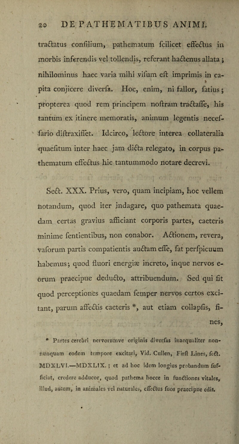 tradlatus confilium, pathematum fcilicet effectus in morbis inferendis vel tollendis, referant hadfenus allata ; nihilominus haec varia mihi vifum eft imprimis in ca- > pita conjicere diverfa. Hoc, enim, ni fallor, fatius; ► propterea quod rem principem noftram tradlaffie, his / ' tantum ex itinere memoratis, animum legentis necef- * fario diftraxiffiet. Idcirco, ledtore interea collateralia quaefitum inter haec jam didta relegato, in corpus pa¬ thematum effedlus hic tantummodo notare decrevi. Sedt. XXX. Prius, vero, quam incipiam, hoc vellem iiotandum, quod iter indagare, quo pathemata quae- \ dam certas gravius afficiant corporis partes, caeteris minime fentientibus, non conabor. Adfionem, revera, vaforum partis compatientis audiam effie, fat perfpicuum habemus*, quod fluori energise increto, inque nervos e- Orum praecipue dedudto, attribuendum. Sed qui fit quod perceptiones quaedam femper nervos certos exci¬ tant, parum affediis caeteris *, aut etiam collapfis, fi¬ nes, > '  .' * Partes cerebri nervorumve originis diverfas inaequaliter non- nunquam eodem tempore excitari, Vid. Cullen, Firfl Lines, feft. MDXLVI.—MDXLfX. ; et ad hoc idem longius probandum fuf- ficiat, credere adducor, quod pathema hocce in fundliones vitales, » * , v illud, autem, in animales vel naturales, effedtus Tuos praecipue edit.