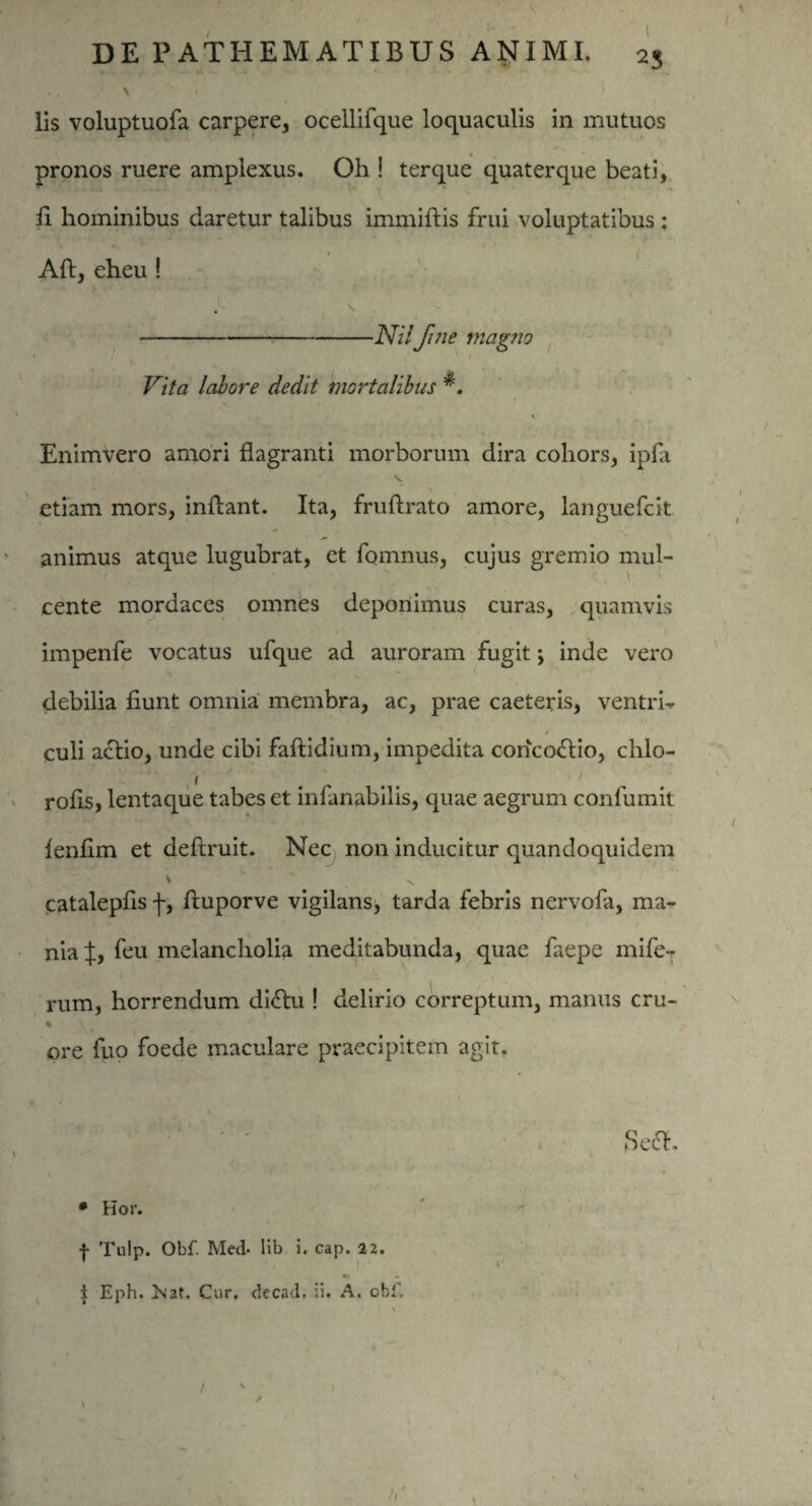 . , N v 1 lis voluptuofa carpere, ocellifque loquaculis in mutuos pronos ruere amplexus. Oh ! terque quaterque beati, fi hominibus daretur talibus immiftis frui voluptatibus : Aft, eheu ! . S -JVz/ fine magno ' ' 1 ■ Vita labore cledit mortalibus v- Enimvero amori flagranti morborum dira cohors, ipfa s. etiam mors, inflant. Ita, fruftrato amore, languefcit animus atque lugubrat, et fomnus, cujus gremio mul- cente mordaces omnes deponimus curas, quamvis impenfe vocatus ufque ad auroram fugit; inde vero debilia fiunt omnia membra, ac, prae caeteris, ventrh culi aclio, unde cibi faftidium, impedita concoctio, clilo- rofis, lentaque tabes et infanabilis, quae aegrum confumit lenfim et deftruit. Nec non inducitur quandoquidem V  N catalepfis f, fluporve vigilans, tarda febris nervofa, ma¬ nia X) feu melancholia meditabunda, quae faepe mife- rum, horrendum di<flu ! delirio correptum, manus cru- ore fuo foede maculare praecipitem agit. • Kor. f Tulp. Obf. Med- lib i. cap. 22. i Eph. ><2t. Cur, decad. ii. A. cbf. i )