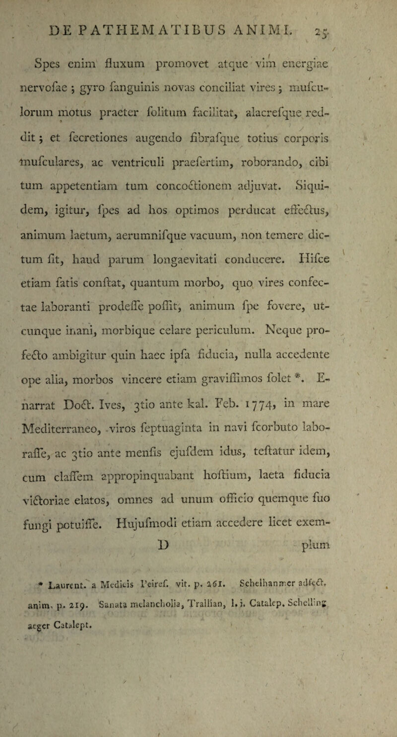 \ DE PATHEMATIBUS ANIMI. 25. • - V V . . '%M. \ p Spes enim fluxum promovet atque vim energiae nervefae ; gyro fanguinis novas conciliat vires; mufeu- lorum motus praeter folitum facilitat, alacrefque red- dit; et fecretiones augendo fibrafque totius corporis mufculares, ac ventriculi praefertim, roborando, cibi tum appetentiam tum concoctionem adjuvat. Siqui¬ dem, igitur, fpes ad lios optimos perducat eflecftus, animum laetum, aerumnifque vacuum, non temere dic¬ tum flt, haud parum longaevitati conducere. Ilifce etiam fatis conflat, quantum morbo, quo vires confec¬ tae laboranti prodefle poffit, animum fpe fovere, ut- cunque inani, morbique celare periculum. Neque pro- 1 fefto ambigitur quin haec ipfa fiducia, nulla accedente Y ^ ~ i ope alia, morbos vincere etiam graviffimos folet *. E- narrat Do<fl. Ives, gtio ante kal. Feb. 1774, in mare Mediterraneo, viros feptuaginta in navi fcorbuto labo- rafle, ac gtio ante menfls ejufdem idus, teftatur idem, cum claflem appropinquabant hoftium, laeta fiducia viatoriae elatos, omnes ad unum officio quemque fuo fungi potuifle. Hujufmodi etiam accedere licet exem- D pium ) s * / I * Laurcnt. a Medicis Feiref. vit. p, 2,61. Scheihanrrer adfedh anim. p. 219. Sanata melancholia, [raliian, l.i. Catalep. Scheunj aeger Catalept. , (