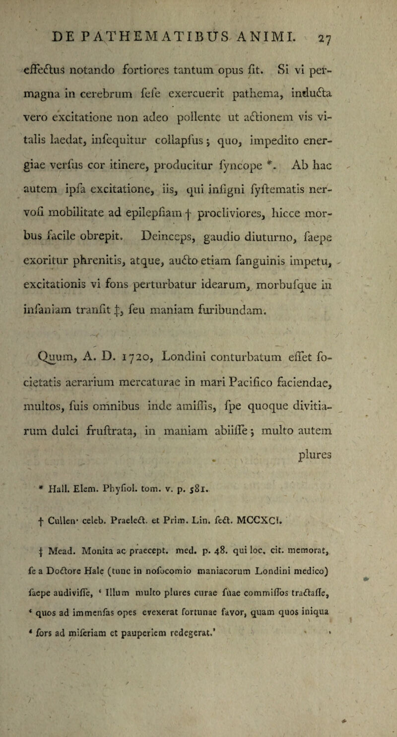 efferius notando fortiores tantum opus Iit. Si vi per¬ magna in cerebrum fefe exercuerit pathema, indudla vero excitatione non adeo pollente ut aftionem vis vi¬ talis laedat, infequitur coilapfus *, quo, impedito ener¬ giae verfus cor itinere, producitur fyncope *. Ab hac autem ipfa excitatione, iis, qui jnligni fyftematis ner- vofi mobilitate ad epilepfiam j- procliviores, hicce mor¬ bus facile obrepit. Deinceps, gaudio diuturno, faepe exoritur phrenitis, atque, au£lo etiam fanguinis impetu, - excitationis vi fons perturbatur idearum, morbufque in «• \ infaniam tranfit feu maniam furibundam. . V- . . * .V ' f \ • * Quum, A. D. 1720, Londini conturbatum efiet fo- cietatis aerarium mercaturae in mari Pacifico faciendae, multos, fuis omnibus inde amifiis, fpe quoque divitia¬ rum dulci fruflrata, in maniam abiifie j multo autem . v P!«res * Hali. Elem. Phyfiol. tom. v. p. 581. i I r | «B , \ ' >>, f Cullen* celeb. Praelett. et Prim. Lin. fed. MCCXC1. V i J Mead. Monita ac praecept. med. p. 48. qui loc, cit. memorat, fe a Dottore Hale (tunc in nofocomio maniacorum Londini medico) faepe audivifie, ‘ Illum multo plures curae friae commiflos traftafle, * quos ad immenfas opes evexerat fortunae favor, quam quos iniqua * fors ad miferiam et pauperiem redegerat.’ - * /