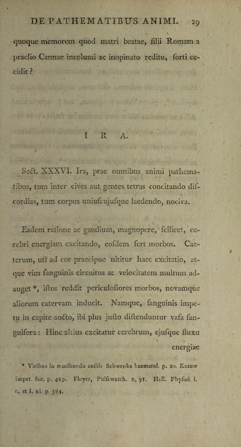 quoque memorem quod matri beatae, lilii Romam a I . praelio Cannae incolumi ac inopinato reditu, forti ce¬ cidit ? 1 SeCt. XXXVI. Ira, prae omnibus animi patliema- tibus, tum inter cives aut gentes tetras concitando dif- cordias, tum corpus uniufcujufque laedendo, nociva. . Eadem ratione ac gaudium, magnopere,' fcilicet, ce¬ rebri energiam excitando, eofdem fert morbos. Cae- terum, uti' ad cor praecipue nititur haec excitatio, at¬ que vim fanguinis circuitus ac velocitatem multum ad¬ auget *, iftos reddit periculofiores morbos, novamque aliorum catervam inducit. Namque, fanguinis impe¬ tu in capite au<5to, ibi plus jufto diftenduntur vafa fan- » guifera : Hinc altius excitatur cerebrum, ejufque fluxu > energiae * Viribus in moribundo auflis Schwenke hacmatol. p. 20. Kaauvv % f ■f . / , - impet. fac. p. 42^. Floycr, Pulfewatch. n. 91. Hal!. Phyfiol. I. c. et 1, xi. p 5^4.