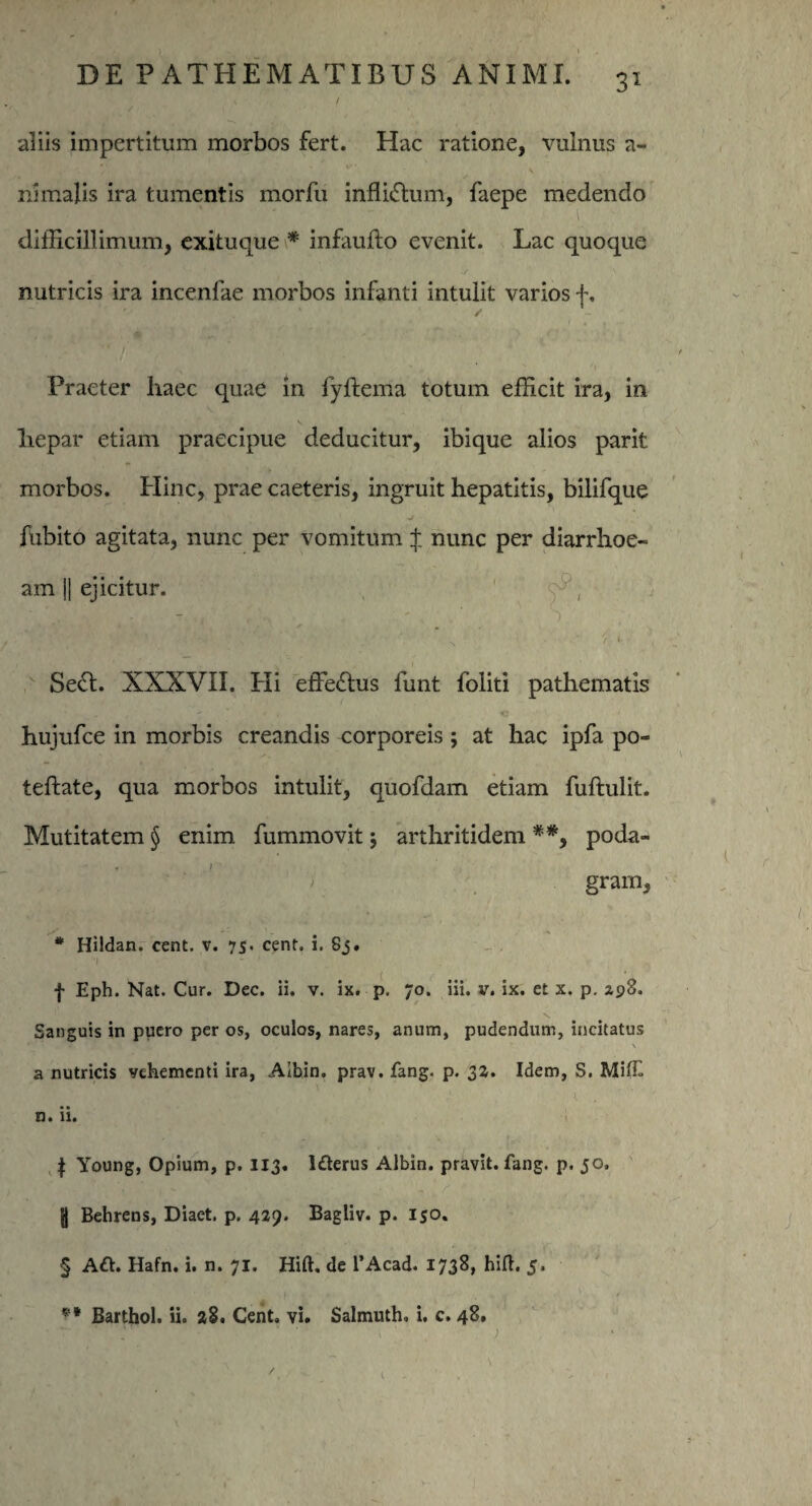 uliis impertitum morbos fert. Hac ratione, vulnus a- nimalis ira tumentis morfu inflictum, faepe medendo difficillimum, exituque * infaufto evenit. Lac quoque nutricis ira incenlae morbos infanti intulit varios f. Praeter liaec quae in fyftema totum efficit ira, in \ liepar etiam praecipue deducitur, ibique alios parit morbos. Hinc, prae caeteris, ingruit hepatitis, bilifque v v- * 1 1 -J fubito agitata, nunc per vomitum $ nunc per diarrhoe¬ am || ejicitur. ' v, . : **j‘ * * Lv %< * 's, y' f' ~ . *• 'P ' > Se£t. XXXVII. Pii effectus funt foliti pathematis ' e e hujufce in morbis creandis corporeis; at hac ipfa po- teftate, qua morbos intulit, quofdam etiam fuftulit. Mutitatem § enim fummovit $ arthritidem **9 poda- • * ’ ' gram, * Hildan. cent. v. 75. cent. 1. Sj. f Eph. Kat. Cur. Dec. ii. v. ix. p. 70. iii. v. ix. et x. p. 298. Sanguis in ppero per os, oculos, nares, anum, pudendum, incitatus \ a nutricis vehementi ira, Aibin. prav. fang. p. 32. Idem, S. Miff n. ii. f Young, Opium, p. 113. lderus Aibin. pravit. fang. p. 50. fj Behrens, Diaet. p, 429. Bagliv. p. 150. § Aft. Hafn. i. n. 71. Hift. de 1’Acad. 1738, hift. 5. ** Barthol. ii. 28. Cent. vi. Salmuth. i. c. 48, >