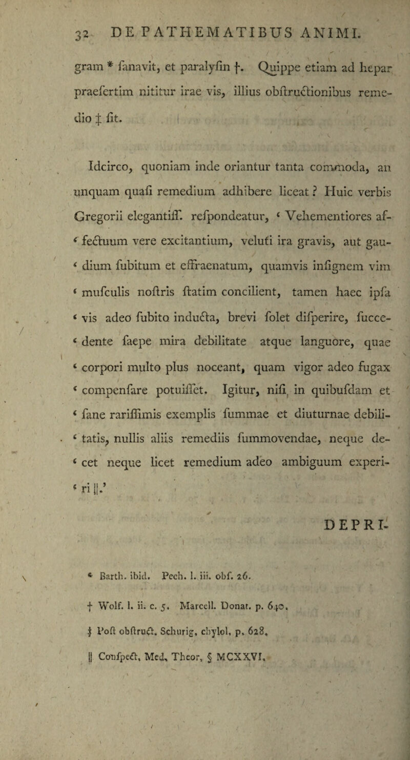 gram * fanavit, et paralylin f. Quippe etiam ad hepar praefertim nititur irae vis, illius obftruclionibus reme¬ dio J llt. | r, • l 'W v. iii i Idcirco, quoniam inde oriantur tanta commoda, an -* § unquam quali remedium adhibere liceat? Huic verbis Gregorii elegantilE refpondeatur, ‘ Vehementiores af- 4 fedhium vere excitantium, veluti ira gravis, aut gau- ‘ dium fubitum et efFraenatum, quamvis inlignem vim ( mufculis nollris ftatim concilient, tamen haec ipla , -i < vis adeo fubito indu&a, brevi folet difperire, fucce- 4 dente faepe mira debilitate atque languore, quae * corpori multo plus noceant, quam vigor adeo fugax ' i - 4 compenfare potuihet. Igitur, nili, in quibufdam et 4 fane rariffimis exemplis fummae et diuturnae debili- 4 tatis, nullis aliis remediis fummovendae, neque de- 4 cet neque licet remedium adeo ambiguum experi- ‘ ri V _ • ’ : DEPRI- ■ i \ • *! -rh ('• t 4 Barth. ibici. Pech. 1. iii. obf. 26. f Wolf. I. ii. c. 5. Marcell. Donat, p. 640. | Pofl obftru#. Schurig, cbylol, p, 628. 11 Cottfpeft, Med, Theor, § MCXXVI. /