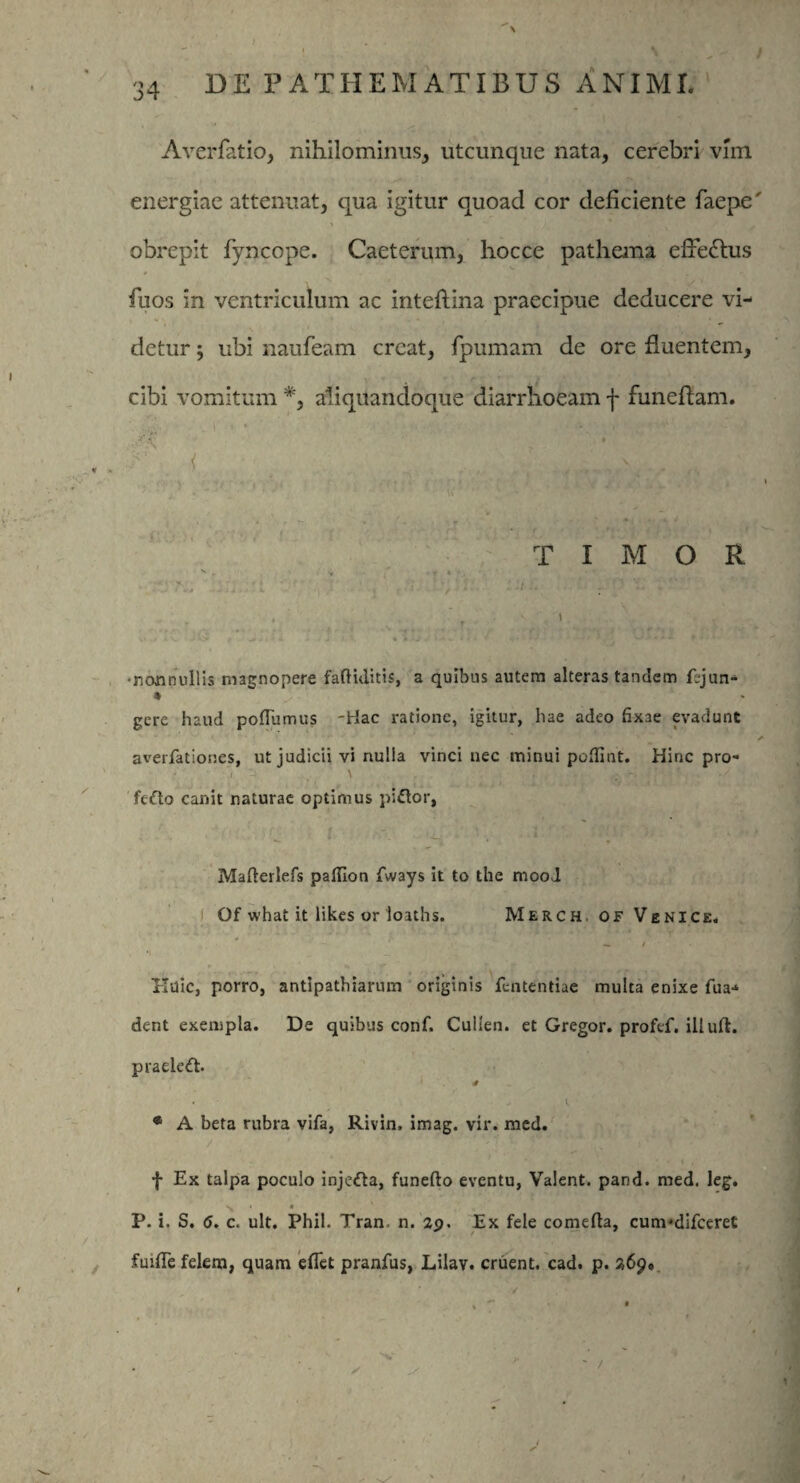 Averfatio, nihilominus, utcunque nata, cerebri vim energiae attenuat, qua igitur quoad cor deficiente faepe obrepit fyncope. Caeterum, hocce pathema effectus fuos in ventriculum ac inteflina praecipue deducere vi¬ detur ; ubi naufeam creat, fpumam de ore fluentem, cibi vomitum #, aliquandoque diarrhoeam f funeflam. ■ A’ A’ | TIMOR \ t v * . . • 1 . «f , » • n j jj! • f - * j i v * » -j . > * i 1 4* ; J ? * *■ *■ # > * • •nonnullis magnopere faftiditis, a quibus autem alteras tandem fejun- * ' gere haud poflumus -Hac ratione, igitur, hae adeo fixae evadunt averfationes, ut judicii vi nulla vinci nec minui pofiint. Hinc pro- canit naturae optimus piftor, Mafterlefs paffion fways it to the mood Qf what it likes or loaths. Merch of Ve ni ce, — / Huic, porro, antipathiarum originis fententiae multa enixe fua-» dent exempla. De quibus conf, Culien. et Gregor, profef. illuft. praele(ft. s * A beta rubra vifa, Rivin, imag. vir. med. f Ex talpa poculo inje<fta, funefto eventu, Valent, pand. med. leg. V # I P. i. S. <J. c. ult. Phil. Tran. n. 29. Ex fele comefta, cunvdifceret fuifife felem, quam eflet pranfus, Lilav. eruent, cad. p. 269.