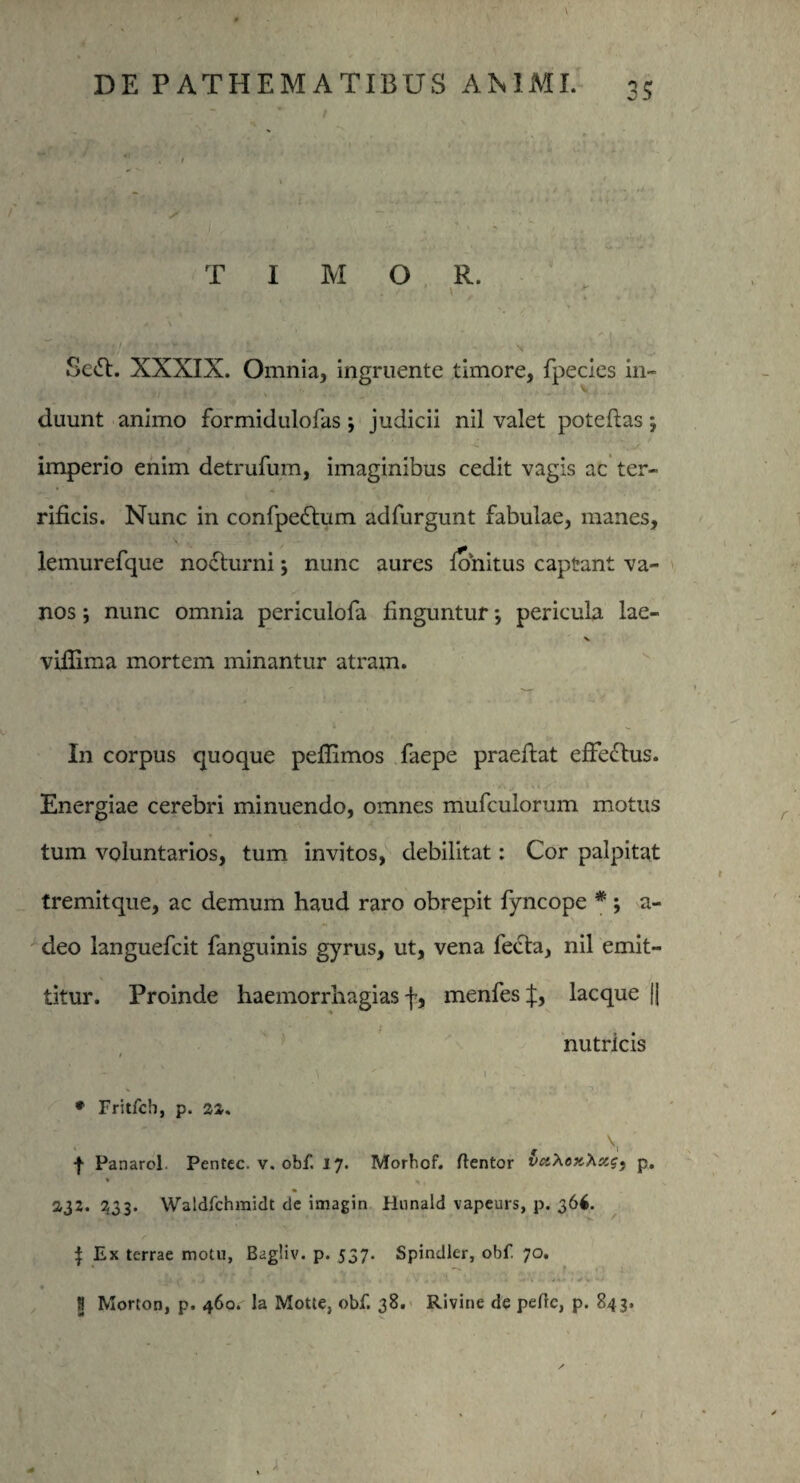 3? T I M O R. Seft. XXXIX. Omnia, ingruente timore, fpecies in¬ duunt animo formidulofas; judicii nil valet poteftas ; imperio enim detrufum, imaginibus cedit vagis ac ter¬ rificis. Nunc in confpedtum adfurgunt fabulae, manes, lemurefque nocturni; nunc aures fonitus captant va¬ nos j nunc omnia periculofa finguntur *, pericula lae- vifiima mortem minantur atram. In corpus quoque pefiimos faepe praefiat efFeftus. Energiae cerebri minuendo, omnes mufculorum motus tum voluntarios, tum invitos, debilitat: Cor palpitat tremitque, ac demum haud raro obrepit fyncope *; a- deo languefcit fanguinis gyrus, ut, vena fecta, nil emit¬ titur. Proinde haemorrhagias f, menfes^;, lacque |J nutricis t ' - i ^  \ * * Fritfcb, p. \ f Panarol Pentec. v. obf. 17. Morbof. flentor va\ox,Xxg} p. « * 2,32. 233. Waldfchmidt de imagin Hnnald vapeurs, p. 36$. ^ Ex terrae motu, Bagliv. p. 537. Spindler, obf 70. • ■*