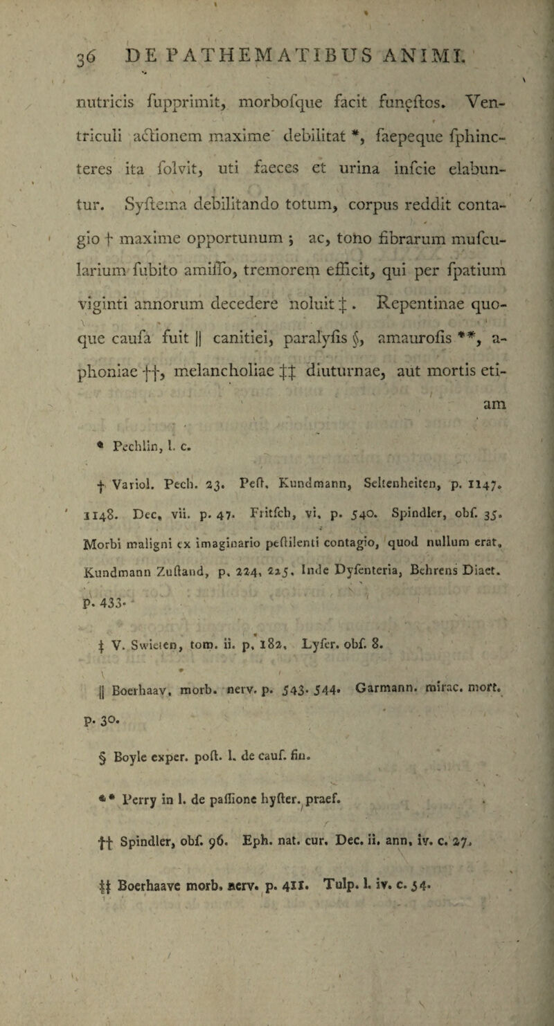 1 36 DE PATHEMATIBUS ANIMI. nutricis fupprimit, morbofque facit funcftcs. Ven- v ' , •„ r tricuii actionem maxime debilitat *, faepeque fphinc- teres ita folvit, uti faeces et urina infeie elabun- \ i I , * / ?»; X- . sj • ■* .. tur. Syftema debilitando totum, corpus reddit conta- gio f maxime opportunum j ac, tono fibrarum mufeu- larium fubito amiiTo, tremoreip. efficit, qui per fpatium viginti annorum decedere noluit J . Repentinae quo- que caufa fuit j| canitiei, paralyfis §, amaurofis **, a- plioniae ff, melancholiae XX diuturnae, aut mortis eti- ... - ' . ' / am '  1 * P/cchlin, 1. c. | Variol. Pech. 23. Pefh Kundmann, Seltenheiten, p. 1147. 1148. Dee, vii. p. 47- Fritfch, vi. p. 540. Spindler, obf. 35. Morbi maligni cx imaginario pedilenti contagio, quod nullum erat. Kundmann Zufland, p. 224, InJe Dyfenteria, Behrens Diaet. P- 433-* | V. Swieien, tom. ii. p, 182, Lyfer. obf. 8. jj Eoerhaav. morb. nerv. p. 543* 544* Garmann. mirae, mort. P- 3°* § Boyle exper. poft. 1. de cauf. fiu. Perry in 1. de paflione hyfter. praef. 1 • r ff Spindler, obf. 96. Eph. nat. cur. Dec. ii. ann, iv. c. 27. Boerhaave morb» serv. p. 421* Tulp. 1. iv. c. 34. 1 . > \