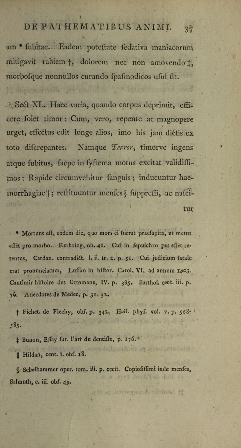 am # fubitae. Eadem poteftate fedativa maniacorum, mitigavit rabiem f, dolorem nec non amovendo f, morbofque nonnullos curando fpafmodicos ufui fit. - •, Se£t XL. Haec varia, quando corpus deprimit, efE- 1 '1 cere folet timor: Cum, vero, repente ac magnopere 9 urget, effe&us edit longe alios, imo his jam di&is ex toto difcrepantes. Namque Terror, timorve ingens 1 • i atque fubitus, faepe in fyftema motus excitat validifli- mos: Rapide circumvehitur fanguis j inducuntur hae- * morrhagiae|| j reftituuntur menfes§ fupprefli, ac nafci- 1, , ->, ' / tur - 1 * Mortuus eft, eodem die, quo mors ei fuerat praefagita, ut metus efiet pro morbo. Kerkring, ob. 41. Cui in fepulchro pes efTet re- tentus, Cardan. contradift. 1. ii. tr. 2. p. 51. Cui judicium fatale erat pronunciatum, Luflan in biftor. Carol. VI, ad annum Ia°3° Cantimir hiftoire des Ottomans, IV. p. 385. Barthol. i» P» 76. Anecdotes de Medec, p. 31, 32. • - ' r* f ( \ Fichet.de Flechv, obf. p. 342. Uult. phyf. vol. v. p. 568-. 1 \ Bunon, Eflay fur. l’art du dentifle, p. i;6. * |1 Hildan, cent. i. obf. 18. § Schelhammer oper. tom. iii. p. cccii. CopiofifUmi inde menfes, Salmuth, c. iii, obf. 49. ■i