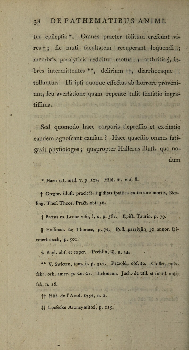 ♦ ' v tur epilepfia Omnes praeter folitum crefcunt vi¬ res f; fle muti facultatem recuperant loquendi $5 membris paralyticis redditur motus || •, arthritis §, fe¬ bres intermittentes **, delirium ff, diarrhoeaque tolluntur. Hi ipfi quoque efferus ab horrore proveni¬ unt, feu averfatione quam repente tulit fenfatio ingra- tiffima. Sed quomodo haec corporis depreffio et excitatio eandem agnofcant caufam ? Haec quaeftio omnes fati¬ gavit pliyliologos j quapropter Hallerus illuft. quo no- v ' ' * dum «i Haen rat. med. v. p 122. Hild. iii. obf. 8. | Gregor, illuft. praelctt. rigiditas fpaftica ex terrore mortis, Bier- ling. Thef. Theor. Pratt. obf. 56. | Battus ex Leone vifo, 1, x, p. 581. Epift. Taurin. p. 79. |J Hoffman. de Thorace, p. 72. Pofl paralyfin 30 annor. Di- cmerbroeck, p. 500. § Boyl. obf. et exper. Pechlin, Ui. n, 2.4* ** V. Swieten, |om. ii. p. 327. Petzold, obf. 20. Chiflet, pulv. • ’• t ' ■ • ‘ , W v— r . j, \ febr. orb. amer. p. 20. 2i. Lehmann. Juch.-de util. *t fubtil. anfb feb. n. 16. ff Hift. de 1’Acad. 175*» n. 2. || Loefecke Arzneymittel, p. 115.