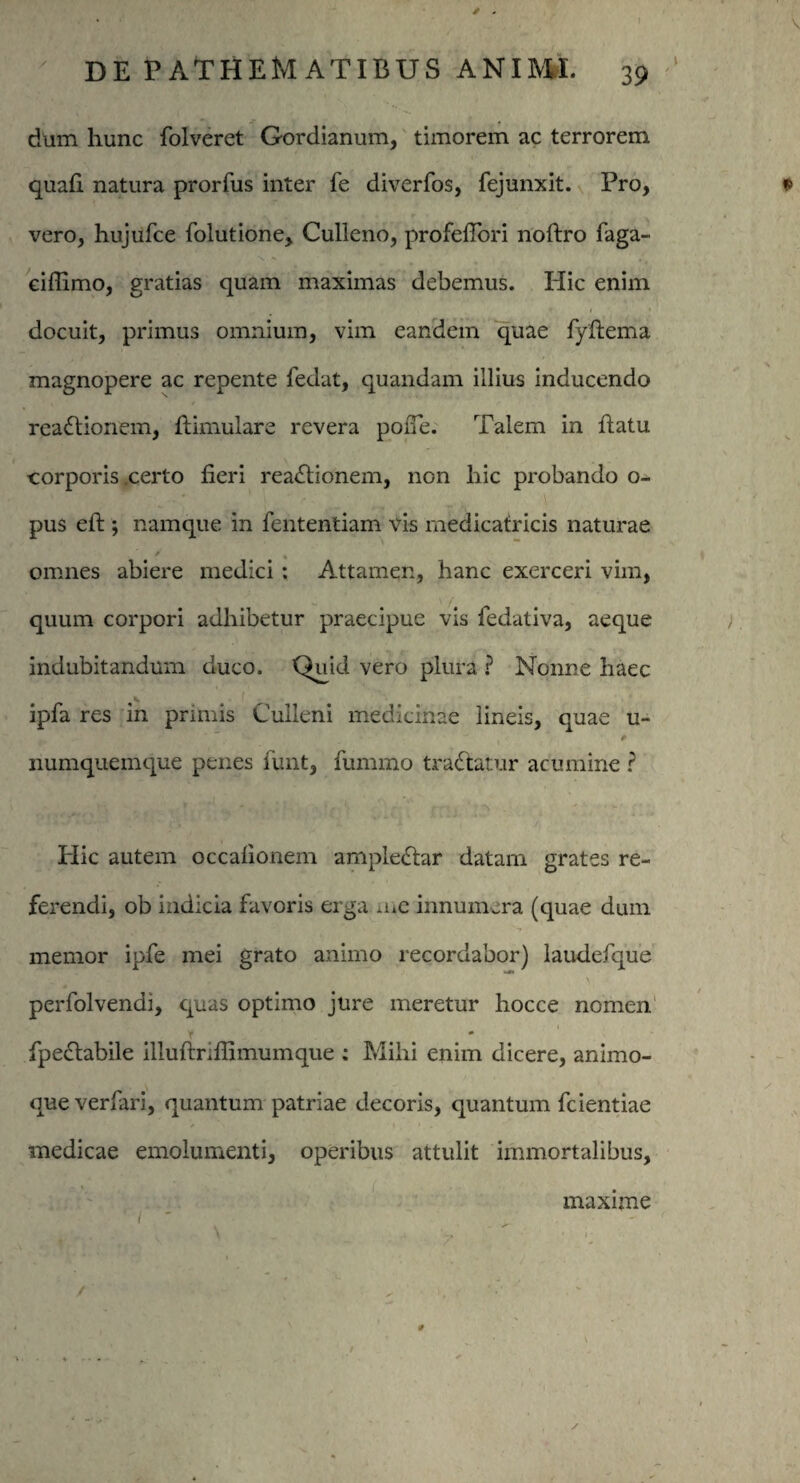 * * DE PATHEMATIBUS ANIMI. 39 dum hunc folveret Gordianum, timorem ac terrorem quali natura prorfus inter fe diverfos, fejunxit. Pro, vero, hujufce folutione, Culleno, profeflbri noftro faga- eiffimo, gratias quam maximas debemus. Hic enim . fi' docuit, primus omnium, vim eandem quae fyftema magnopere ac repente fedat, quandam illius inducendo reactionem, ftimulare revera polfe. Talem in datu corporis .certo fieri reaCtionem, non hic probando o- pus efi;; namque in fententiam vis medicatricis naturae ' # » omnes abiere medici : Attamen, hanc exerceri vim, quum corpori adhibetur praecipue vis fedativa, aeque indubitandum duco. Quid vero plura ? Nonne haec ipfa res in primis Culleni medicinae lineis, quae u- numquemque penes funt, fummo traCtatur acumine ? Hic autem occalionem ampleCtar datam grates re¬ ferendi, ob indicia favoris erga a.e innumera (quae dum memor ipfe mei grato animo recordabor) laudefque \ perfolvendi, quas optimo jure meretur hocce nomen Y _ fpedtabile illuftrifiimumque ; Mihi enim dicere, animo¬ que verfari, quantum patriae decoris, quantum fcientiae medicae emolumenti, operibus attulit immortalibus, maxime / *