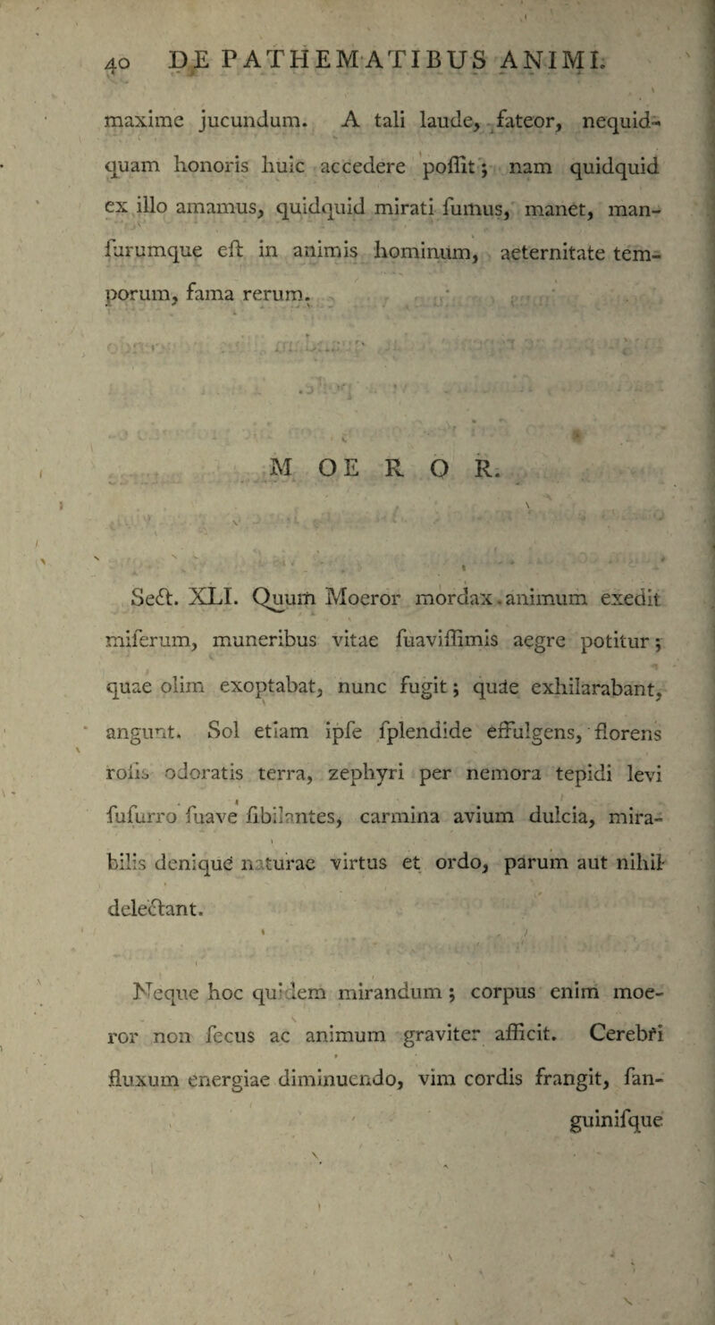 i maxime jucundum. A tali laude, fateor, nequid- quam honoris huic accedere poffit; nam quidquid ex illo amamus, quidquid mirati fumus, manet, man- furumque eh in animis hominum, aeternitate tem¬ porum, fama rerum. ’ r : ' . ,. r , ,, . * >-_ : ■. <■ ■; .•. • -i. . r * , • r • - . ... •'  . . 3 * M OE R O R. \ ■ s • 1 '• ' y * - ' r 1 Sefl. XLI. Quum Moeror mordax. animum exedit: miferum, muneribus vitae fuaviffimis aegre potitur j quae olim exoptabat, nunc fugit; qu3e exhilarabant, angunt. Sol etiam ipfe fplendide effulgens, florens roiis odoratis terra, zephyri per nemora tepidi levi fufuiTo fuave fibilontes, carmina avium dulcia, mira¬ bilis denique; naturae virtus et ordo, parum aut nihil- deleclant. * . , 7 . ” - . , 'v i ‘ ■ Neque hoc qu! lem mirandum ; corpus enim moe¬ ror non fecus ac animum graviter afficit. Cerebfi fluxum energiae diminuendo, vim cordis frangit, fan- guinifque V