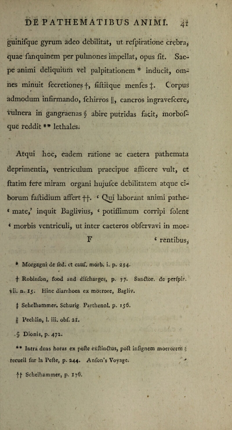 guinifque gyrum adeo debilitat, ut refpiratione crebra, quae fanquinem per pulmones impellat, opus fit. Sae¬ pe animi deliquium vel palpitationem * inducit, om¬ nes minuit fecretionesf, fiftitque menfes :f. Corpus $ admodum infirmando, fchirros J|, cancros ingravefcere, vulnera in gangraenas § abire putridas facit, morbof- que reddit ** lethales. •% ‘x, >• . • - j Atqui boc, eadem ratione ac caetera pathemata deprimentia, ventriculum praecipue afficere vult, et ftatim fere miram organi hujufce debilitatem atque ci¬ borum faftidium affert ff. 6 Qui laborant animi patlie- * mate/ inquit Baglivius, e potiffimum corripi folent 4 morbis ventriculi, ut inter caeteros obfervavi in moe~ • / F « rentibus, # Morgagni de fed. ct cauf, marb. i. p. 254. f Robinfon, food and ditcharges, p. 77. Sanftor. dc perfpir, tii. n. 15. Hinc diarrhoea ex moerore, Bagliv. $ Schelhammer. Schurig Parthenol. p. 156. ' ) . ' ‘ I f (| Pechlin, 1. iii. obf. 21. , . ' • Dionis, p. 472. ** Intra duas horas ex pelle exftindlus, pofl infignem moerorem 5 recueil fur !a Pede, p. 244. Anfon’s Voy3ge, * fj- Schelhammer, p. 17$.