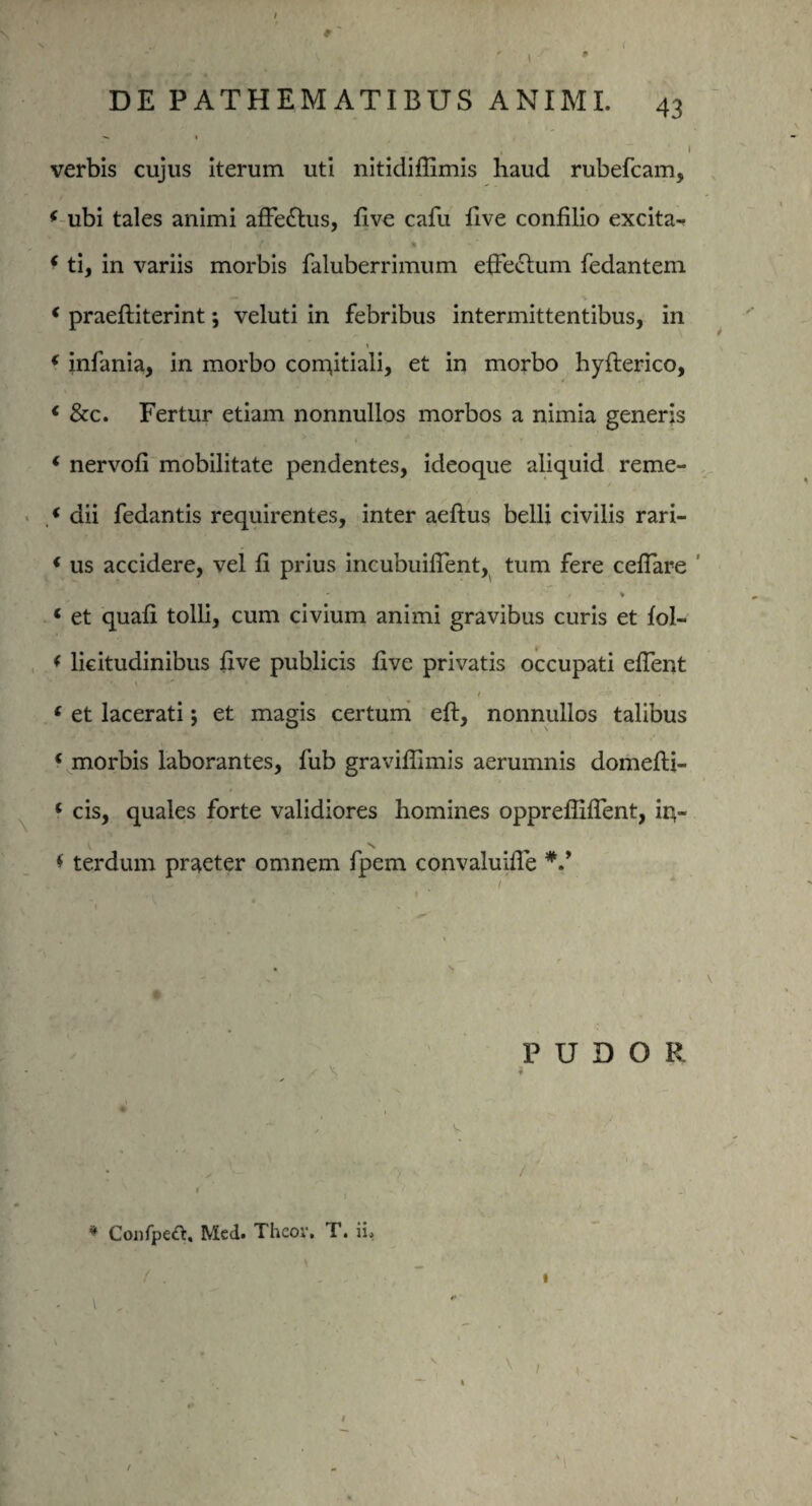 * DE PATHEMATIBUS ANIMI. 43 «*. 1 verbis cujus iterum uti nitidiflimis haud rubefcam, * ubi tales animi affie£tus, five caili five confilio excita- 'I ( *■ *• V % ‘ ti, in variis morbis faluberrimum effectum fedantem * praeftiterint; veluti in febribus intermittentibus, in ( infania, in morbo conytiali, et in morbo hyfterico, « &c. Fertur etiam nonnullos morbos a nimia generis i nervofi mobilitate pendentes, ideoque aliquid reme- .« dii fedantis requirentes, inter aeftus belli civilis rari- * us accidere, vel fi prius incubuilfient, tum fere ceffiare / * * et quafi tolli, cum civium animi gravibus curis et fol- < licitudinibus five publicis five privatis occupati effient • 1 •' ‘ et lacerati j et magis certum eft, nonnullos talibus ‘ morbis laborantes, fub gravifiimis aerumnis domefti- * cis, quales forte validiores homines opprefliffient, ir4- * terdum praeter omnem fpem convaluiffie PUDOR , *, ♦ • ~ '' v * ConfpeA. Mcd. Thcov. T. ii. (