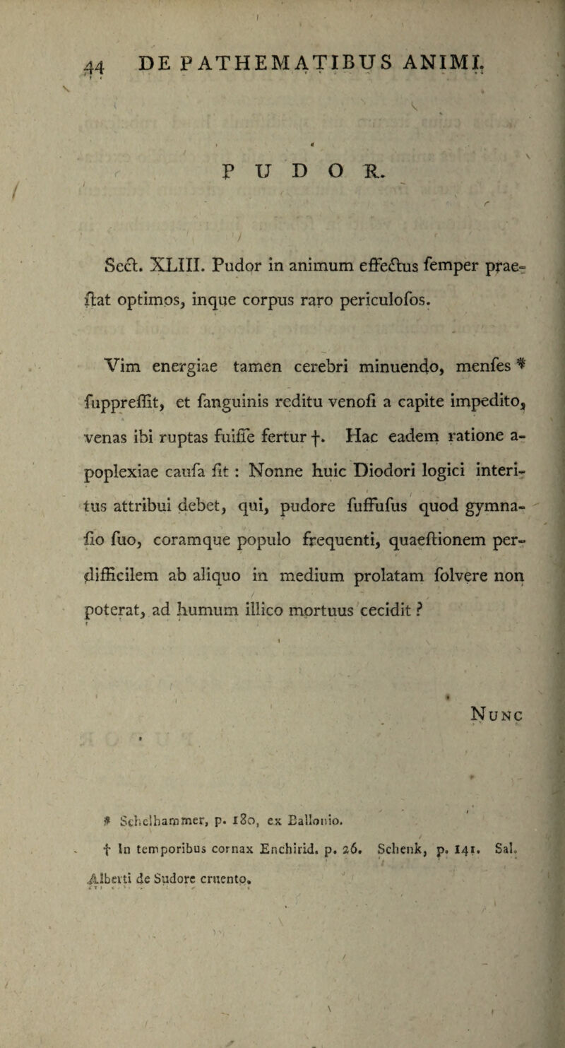 44 DE PATHEMATIBUS ANIMI. F < \ , t ’ * > V. / p U D O R. r Sech XLIII. Pudor in animum effe£lus femper prae- Hat optimos, inque corpus raro periculofos. Vim energiae tamen cerebri minuendo, menfes * fuppreffit, et fanguinis reditu venofi a capite impedito, venas ibi ruptas fuiffe fertur f. Hac eadem ratione a- poplexiae caufa fit : Nonne huic Diodori logici interi- i tus attribui debet, qui, pudore fuffufus quod gymna- fio fuo, coramque populo frequenti, quaeftionem per¬ difficilem ab aliquo in medium prolatam folvere non poterat, ad humum illico mortuus cecidit ? r * 1 .**•*-'. f ,1 * •?,$ * \ 1 f • . Nunc - > * ■ i . - t Schelhanomer, p. 180, ex Eallonio. f In temporibus cornax Enchirid. p. 26. Schenk, p. 141. SaL Albciti de Sudore cruento. i