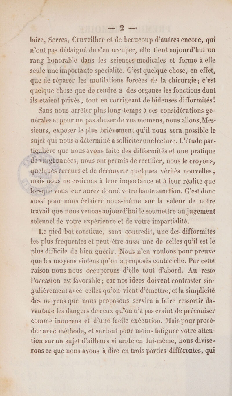 laïre^ Serres* Cruveilher et de beaucoup d’autres encore, qui n’ont pas dédaigné de s’en occuper, elle tient aujourd’hui un rang honorable dans les sciences médicales et forme à elle seule une importante spécialité. C’est quelque chose, en effet, que de réparer les mutilations forcées de la chirurgie* c’est quelque chose que de rendre à des organes les fonctions dont ils étaient privés, tout en corrigeant de hideuses difformités! Sans nous arrêter plus long-temps à ces considérations gé¬ nérales et pour ne pas abuser de vos momens, nous allons,Mes¬ sieurs, exposer le plus brièvement qu’il nous sera possible le sujet qui nous a déterminé à solliciter unelecture. L’étude par¬ ticulière que nous avons faite des difformités et une pratique de vingt années, nous ont permis de rectifier, nous le croyons, quelques erreurs et de découvrir quelques vérités nouvelles ; mais nous ne croirons à leur importance et à leur réalité que lorsque vous leur aurez donné votre haute sanction» C’est donc aussi pour nous éclairer nous-même sur la valeur de notre travail que nous venons aujourd’hui le soumettre au jugement solennel de votre expérience et de votre impartialité. Le pied-bot constitue, sans contredit, une des difformités les plus fréquentes et peut-être aussi une de celles qu’il est le plus difficile de bien guérir. Nous n’en voulons pour preuve que les moyens violons qu’on a proposés contre elle. Par ceitô raison nous nous occuperons d’elle tout d’abord. Au reste l’occasion est favorable ; car nos idées doivent contraster sin¬ gulièrement avec celles qu’on vient d’émettre, et la simplicité des moyens que nous proposons servira à faire ressortir da¬ vantage les dangers de ceux qu’on n’a pas craint de préconiser somme innocens et d’une facile exécution. Mais pour procé¬ der avec méthode, et surtout pour moins fatiguer votre atten¬ tion sur un sujet d’ailleurs si aride en lui-même, nous divise¬ rons ce que nous avons à dire en trois parties différentes, qui