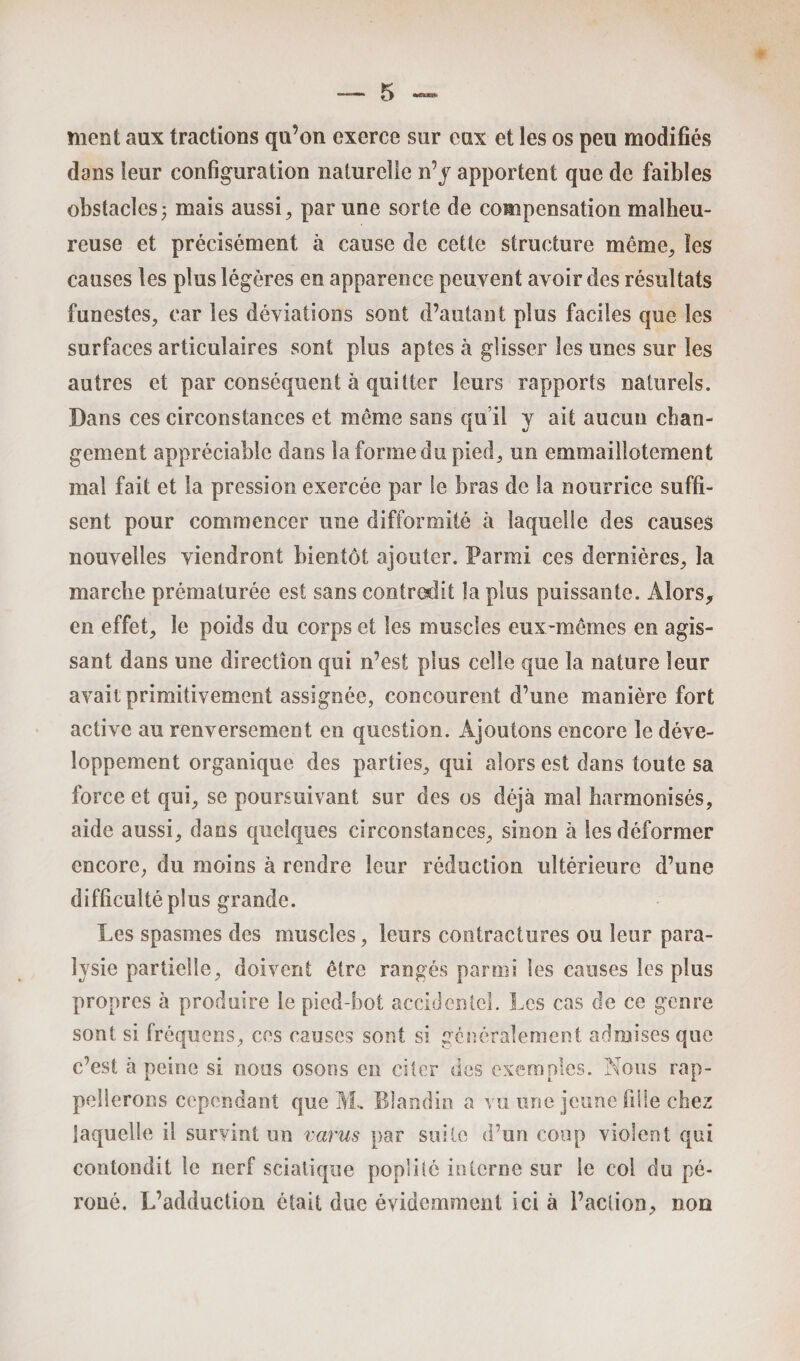 meut aux tractions qu’on exerce sur eux et les os peu modifiés dans leur configuration naturelle n’y apportent que de faibles obstacles j mais aussi, par une sorte de compensation malheu¬ reuse et précisément à cause de cette structure même, les causes les plus légères en apparence peuvent avoir des résultats funestes, car les déviations sont d’autant plus faciles que les surfaces articulaires sont plus aptes à glisser les unes sur les autres et par conséquent à quitter leurs rapports naturels. Dans ces circonstances et même sans qu’il y ait aucun chan¬ gement appréciable dans la forme du pied, un emmaillotement mal fait et la pression exercée par le bras de la nourrice suffi¬ sent pour commencer une difformité à laquelle des causes nouvelles viendront bientôt ajouter. Parmi ces dernières, la marche prématurée est sans contredit la plus puissante. Alors, en effet, le poids du corps et les muscles eux-mêmes en agis¬ sant dans une direction qui n’est plus celle que la nature leur avait primitivement assignée, concourent d’une manière fort active au renversement en question. Ajoutons encore le déve¬ loppement organique des parties, qui alors est dans toute sa force et qui, se poursuivant sur des os déjà mal harmonisés, aide aussi, dans quelques circonstances, sinon à les déformer encore, du moins à rendre leur réduction ultérieure d’une difficulté plus grande. Les spasmes des muscles, leurs contractures ou leur para¬ lysie partielle, doivent être rangés parmi les causes les plus propres à produire le pied-bot accidentel. Les cas de ce genre sont si fréquens, ces causes sont si généralement admises que c’est à peine si nous osons en citer des exemples. Nous rap¬ pellerons cependant que M. Blandin a vu une jeune fille chez laquelle il survint un varus par suite d’un coup violent qui contondit le nerf sciatique poplité interne sur le coi du pé¬ roné. L’adduction était due évidemment ici à l’action, non