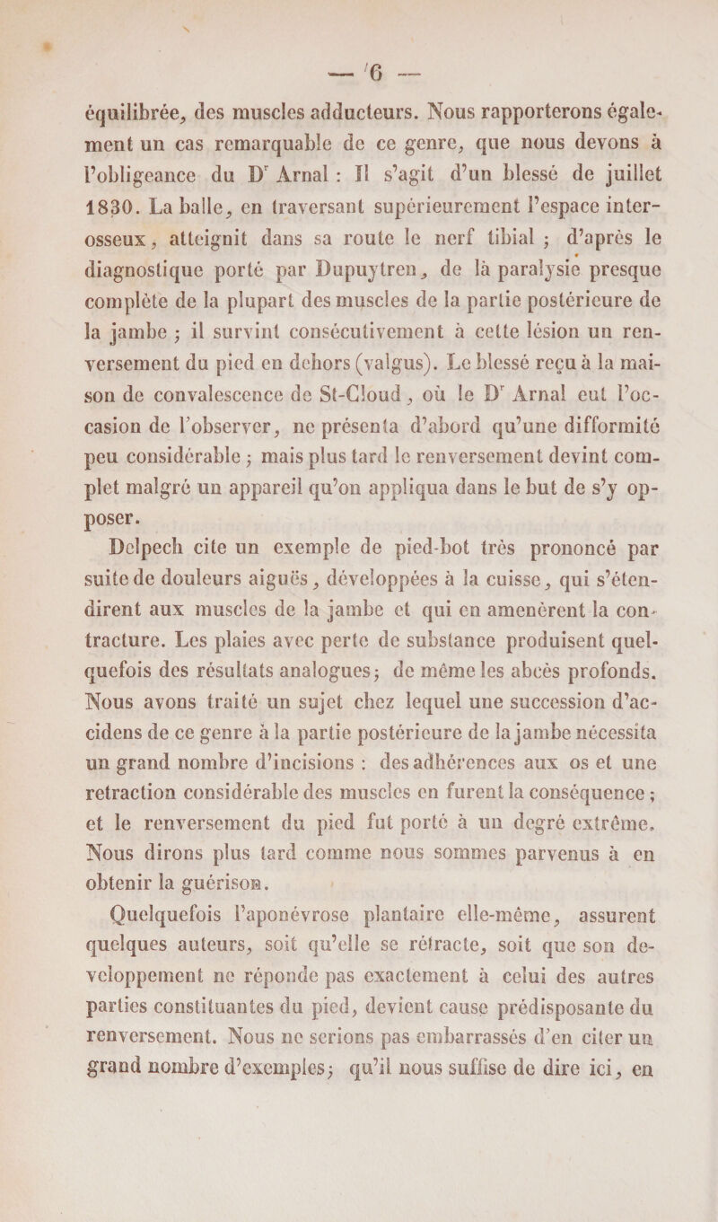 — Ti équilibrée, des muscles adducteurs. Nous rapporterons égale¬ ment un cas remarquable de ce genre, que nous devons à l’obligeance du I) Ârnal : Il s’agit d’un blessé de juillet 1830. La balle, en traversant supérieurement l’espace inter¬ osseux, atteignit dans sa route le nerf tibial ; d’après le * diagnostique porté par Dupuytren, de là paralysie presque complète de la plupart des muscles de la partie postérieure de la jambe ; il survint consécutivement à cette lésion un ren¬ versement du pied en dehors (valgus). Le blessé reçu à la mai¬ son de convalescence de St-Cloud, où le Br Àrnal eut l’oc¬ casion de l’observer, ne présenta d’abord qu’une difformité peu considérable ; mais plus tard le renversement devint com¬ plet malgré un appareil qu’on appliqua dans le but de s’y op¬ poser. Delpech cite un exemple de pied-bot très prononcé par suite de douleurs aiguës, développées à la cuisse, qui s’éten¬ dirent aux muscles de la jambe et qui en amenèrent la con¬ tracture. Les plaies avec perte de substance produisent quel¬ quefois des résultats analogues ; de même les abcès profonds. Nous avons traité un sujet chez lequel une succession d’ac- cideos de ce genre à la partie postérieure de la jambe nécessita un grand nombre d’incisions : des adhérences aux os et une retraction considérable des muscles en furent la conséquence; et le renversement du pied fut porté à un degré extrême. Nous dirons plus tard comme nous sommes parvenus à en obtenir la guérison. Quelquefois l’aponévrose plantaire elle-même, assurent quelques auteurs, soit qu’elle se rétracte, soit que son dé¬ veloppement ne réponde pas exactement à celui des autres parties constituantes du pied, devient cause prédisposante du renversement. Nous ne serions pas embarrassés d’en citer mi grand nombre d’exemples; qu’il nous suffise de dire ici, en