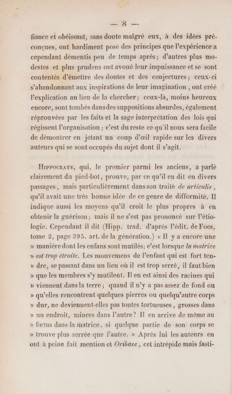 dance et obéissant, sans doute malgré eux, à des idées pré¬ conçues, ont hardiment posé des principes que l’expérience a cependant démentis peu de temps après ; d’autres plus mo¬ destes et plus prudens ont avoué leur impuissance et se sont contentés d’émettre des doutes et des conjectures ; ceux-ci s’abandonnant aux inspirations de leur imagination , ont créé l’explication au lieu de la chercher,- ceux-là, moins heureux encore, sont tombés dansdes suppositions absurdes, également réprouvées par les faits et la sage interprétation des lois qui régissent l’organisation ; c’est du reste ce qu’il nous sera facile de démontrer en jetant un coup d’œil rapide sur les divers auteurs qui se sont occupés du sujet dont il s’agit. Hippocrate, qui, le premier parmi les anciens, a parlé clairement du pied-bot, prouve, par ce qu’il en dit en divers passages, mais particulièrement dans son traité de articulis , qu’il avait une très bonne idée de ce genre de difformité. Il indique aussi les moyens qu’il croit le plus propres à en obtenir la guérison ; mais il ne s’est pas prononcé sur l’étio¬ logie. Cependant il dit (Hipp. trad. d’après l’édit. deFoes, tome 2, page 395. art. de la génération.) « Il y a encore une » manière dont les enfans sont mutilés; c’est lorsque la matrice » est trop étroite. Les mouvemens de l’enfant qui est fort ten- » dre, se passant dans un lieu où il est trop serré, il faut bien » que les membres s’y mutilent. Il en est ainsi des racines qui » viennent dans la terre ; quand il n’y a pas assez de fond ou )> qu’elles rencontrent quelques pierres ou quelqu’autre corps )) dur, ne deviennent-elles pas toutes tortueuses, grosses dans » un endroit, minces dans l’autre? Il en arrive de meme au » fœtus dans la matrice, si quelque partie de son corps se » trouve plus serrée que l’autre. » Après lui les auteurs en ont à peine fait mention et Oribase, cet intrépide mais fasti-