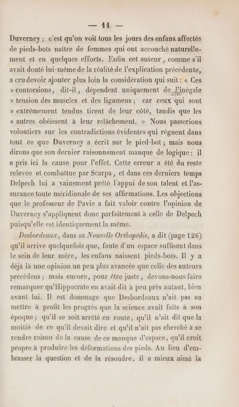 Duverney ; c’est qu’on voit tous les jours des enfans. affectés de pieds-bots naître de femmes qui ont accouché naturelle¬ ment et en quelques efforts. Enfin cet auteur , comme s’il avait douté iui-méme de la réalité de l’explication précédente, a cru devoir ajouter plus loin la considération qui suit: « Ces )) contorsions 9 dit-il ^ dépendent uniquement de égale » tension des muscles et des ligamens ; car ceux qui sont » extrêmement tendus tirent de leur côté, tandis que les » autres obéissent à leur relâchement. » Nous passerions volontiers sur les contradictions évidentes qui régnent dans tout ce que Duverney a écrit sur le pied-bot j mais nous dirons que son dernier raisonnement manque de logique : il a pris ici la cause pour l’effet. Cette erreur a été du reste relevée et combattue par Scarpa, et dans ces derniers temps Delpech lui a vainement prêté l’appui de son talent et l’as¬ surance toute méridionale de ses affirmations. Les objections que le professeur de Pavie a fait valoir contre l’opinion de Duverney s’appliquent donc parfaitement à celle de Delpech puisqu’elle est identiquement la même. Desbordeaux, dans sa Nouvelle Orthopédie, a dit (page 126) qu’il arrive quelquefois que, faute d’un espace suffisant dans le sein de leur mère, les enfans naissent pieds-bots. Il y a déjà là une opinion un peu plus avancée que celle des auteurs précédens j mais encore, pour être juste, devons-nous faire remarquer qu’Hippocrate en avait dit à peu près autant, bien avant lui. Il est dommage que Desbordeaux n’ait pas su mettre à profit les progrès que la science avait faits à son époque j qu’il se soit arrêté en route, qu’il n’ait dit que la moitié de ce qu’il devait dire et qu’il n’ait pas cherché à se rendre raison de la cause de ce manque d’espace, qu’il croit propre à produire les déformations des pieds. Au lieu d’em¬ brasser la question et de la résoudre, il a mieux aimé la