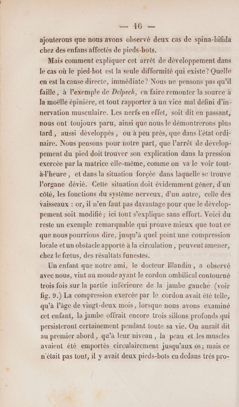 ajouterons que nous avons observé deux cas de spina-bifida chez des enfans affectés de pieds-bots. Mais comment expliquer cet arrêt de développement dans le cas où le pied-bot est la seule difformité qui existe? Quelle en est la cause directe, immédiate? Nous ne pensons pas qu’il faille, à l’exemple de Delpech, en faire remonter la source à la moelle épinière^ et tout rapporter à un vice mal défini d’in¬ nervation musculaire. Les nerfs en effet, soit dit en passant, nous ont toujours paru, ainsi que nous le démontrerons plus tard, aussi développés , ou à peu près, que dans l’état ordi¬ naire. Nous pensons pour notre part, que l’arrêt de dévelop- peinent du pied doit trouver son explication dans la pression exercée par la matrice elle-même, comme on va le voir tout- à-l’heure, et dans la situation forcée dans laquelle se trouve l’organe dévié. Cette situation doit évidemment gêner, d un côté, les fonctions du système nerveux, d’un autre, celle des vaisseaux : or, il n’en faut pas davantage pour que le dévelop¬ pement soit modifié; ici tout s’explique sans effort. Voici du reste un exemple remarquable qui prouve mieux que tout ce que nous pourrions dire, jusqu’à quel point une compression locale et un obstacle apporté à la circulation, peuvent amener, chez le fœtus, des résultats funestes. Un enfant que notre ami, le docteur Blandin , a observé avec nous, vint au inonde ayant le cordon ombilical contourné trois fois sur la partie inférieure de la jambe gauche (voir fig. 9.) La compression exercée par le cordon avait été telle, qu’à l’âge de vingt-deux mois, lorsque nous avons examiné cet enfant, la jambe offrait encore trois sillons profonds qui persisteront certainement pendant toute sa vie. On aurait dit au premier abord , qu’à leur niveau , la peau et les muscles avaient été emportés circulairement jusqu’aux os ; mais ce n était pas tout, il y avait deux pieds-bots en dedans très pro~