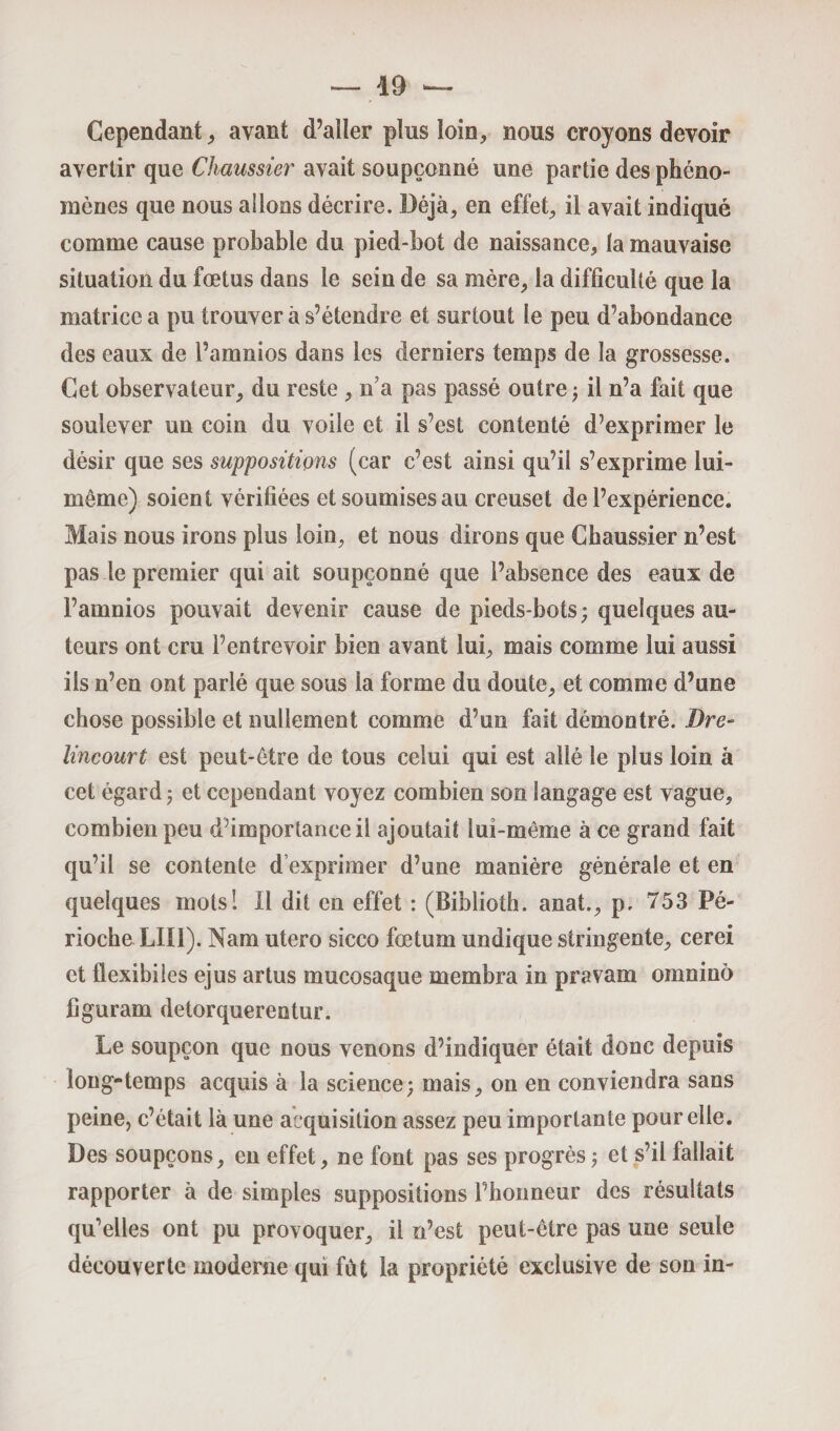 Cependant,, avant d’aller plus loin, nous croyons devoir avertir que Chaussier avait soupçonné une partie des phéno¬ mènes que nous allons décrire. Déjà, en effet, il avait indiqué comme cause probable du pied-bot de naissance, la mauvaise situation du fœtus dans le sein de sa mère, la difficulté que la matrice a pu trouver à s’étendre et surtout le peu d’abondance des eaux de l’amnios dans les derniers temps de la grossesse. Cet observateur, du reste , n’a pas passé outre ; il n’a fait que soulever un coin du voile et il s’est contenté d’exprimer le désir que ses suppositions (car c’est ainsi qu’il s’exprime lui- même) soient vérifiées et soumises au creuset de l’expérience. Mais nous irons plus loin, et nous dirons que Chaussier n’est pas le premier qui ait soupçonné que l’absence des eaux de l’amnios pouvait devenir cause de pieds-bots ; quelques au¬ teurs ont cru l’entrevoir bien avant lui, mais comme lui aussi ils n’en ont parlé que sous la forme du doute, et comme d’une chose possible et nullement comme d’un fait démontré. Dre- Encourt est peut-être de tous celui qui est allé le plus loin à cet égard; et cependant voyez combien son langage est vague, combien peu d’importance il ajoutait lui-même à ce grand fait qu’il se contente d exprimer d’une manière générale et en quelques mots! Il dit en effet : (Biblioth. anaî., p, 753 Pé- rioche LII1). Nam utero sicco fœtum undique stringente, cerei et fiexibiles ejus artus mucosaque membra in pravam oninino figuram detorquereotur. Le soupçon que nous venons d’indiquer était donc depuis long-temps acquis à la science; mais, on en conviendra sans peine, c’était là une acquisition assez peu importante pour elle. Des soupçons, en effet, ne font pas ses progrès ; et s’il fallait rapporter à de simples suppositions l’honneur des résultats qu’elles ont pu provoquer, il n’est peut-être pas une seule découverte moderne qui fût la propriété exclusive de sou in-