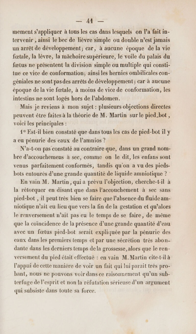 — Âi moment s’appliquer à tous les cas dans lesquels on l’a fait in¬ tervenir ^ ainsi le bec de lièvre simple ou double n’est jamais un arrêt de développement; car, à aucune époque de la vie fœtale, la lèvre, la mâchoire supérieure, le voile du palais du fœtus ne présentent la division simple ou multiple qui consti¬ tue ce vice de conformation; ainsi les hernies ombilicales con- géniales ne sont pas des arrêts de développement ; car à aucune époque de la vie fœtale, à moins de vice de conformation, les intestins ne sont logés hors de l’abdomen. Mais je reviens à mon sujet : plusieurs objections directes peuvent être faites à la théorie de M. Martin sur le piedjjot 9 voici les principales : 1° Est-il bien constaté que dans tous les cas de pied-bot il y a eu pénurie des eaux de l’amnios ? N’a-t-on pas constaté au contraire que, dans un grand nom¬ bre d’accouchemens à sec, comme on le dit, les enfans sont venus parfaitement conformés, tandis qu’on a vu des pieds- bots entourés d’une grande quantité de liquide amniotique ? En vain M. Martin, qui a prévu l’objection, cherche-t-il à la rétorquer en disant que dans l’accouchement à sec sans pied-bot, il peut très bien se faire que l’absence du fluide am¬ niotique n’ait eu lieu que vers la fin de la gestation et qu’alors le renversement n’ait pas eu le temps de se faire, de même que la coïncidence de la présence d’une grande quantité d’eau avec un fœtus pied-bot serait expliquée par la pénurie des eaux dans les premiers temps et par une sécrétion très abon¬ dante dans les derniers temps delà grossesse,alors que le ren¬ versement du pied était effectué : en vain M. Martin cite-t-il à l’appui de cette manière de voir un fait qui lui parait très pro¬ bant, nous ne pouvons voir dans ce raisonnement qu’un sub¬ terfuge de fesprit et non la réfutation sérieuse d’un argument qui subsiste dans toute sa force.