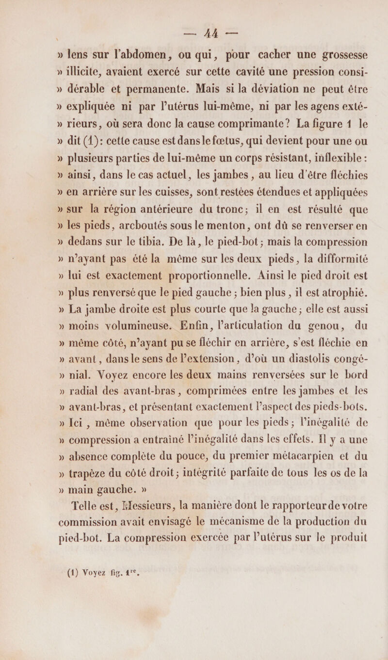 \ » lens sur l’abdomen, ou qui, pour cacher une grossesse » illicite, avaient exercé sur cette cavité une pression consi- » dérable et permanente. Mais si la déviation ne peut être » expliquée ni par l’utérus lui-même, ni par les agens exté- » rieurs, où sera donc la cause comprimante? La figure 1 le » dit (1): cette cause est dans le fœtus, qui devient pour une ou » plusieurs parties de lui-même un corps résistant, inflexible : » ainsi, dans le cas actuel, les jambes, au lieu d être fléchies » en arrière sur les cuisses, sont restées étendues et appliquées » sur la région antérieure du tronc ; il en est résulté que » les pieds, areboutés sous le menton, ont dû se renverser en » dedans sur le tibia. De là, le pied-bot; mais la compression )> n’ayant pas été la même sur les deux pieds, la difformité )) lui est exactement proportionnelle. Ainsi le pied droit est » plus renversé que le pied gauche ; bien plus, il est atrophié. )> La jambe droite est plus courte que la gauche ; elle est aussi » moins volumineuse. Enfin, l’articulation du genou, du » même côté, n’ayant pu se fléchir en arrière, s’est fléchie en » avant, dans le sens de l’extension, d’où un diastolis congé- » niai. Voyez encore les deux mains renversées sur le bord » radial des avant-bras, comprimées entre les jambes et les » avant-bras, et présentant exactement l’aspect des pieds-bols. » Ici, même observation que pour les pieds ; l’inégalité de » compression a entraîné l’inégalité dans les effets. Il y a une » absence complète du pouce, du premier métacarpien et du » trapèze du côté droit ; intégrité parfaite de tous les os de la » main gauche. » Telle est. Messieurs, la manière dont le rapporteur de votre commission avait envisagé le mécanisme de la production du pied-bot. La compression exercée par l’utérus sur le produit (1) Voyez fig. lre.