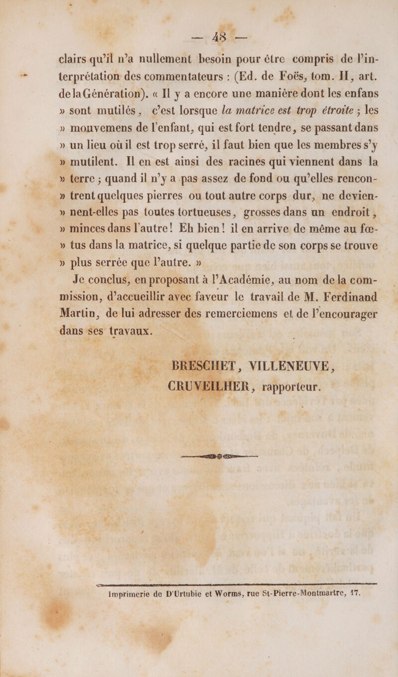 clairs qu’il 11’a nullement besoin pour cire compris de l’in¬ terprétation des commentateurs : (Ed. de Foes, tom. II, art. dèlaGénération). « Il y a encore une manière dont les enfans )> sont inutiles, c’est lorsque la matrice est trop étroite ; les » mouvemens de l’enfant, qui est fort tendre, se passant dans » un lieu où il est trop serré, il faut bien que les membres s’y » mutilent. Il en est ainsi des racines qui viennent dans la » terre ; quand il n’y a pas assez de fond ou qu’elles rencon- D trent quelques pierres ou tout autre corps dur, ne devien- » nent-clles pas toutes tortueuses, grosses dans un endroit, » minces dans l’autre 1 Eh bien ! il en arrive de même au fœ- » tus dans la matrice, si quelque partie de son corps se trouve )> plus serrée que l’autre. » Je conclus, en proposant à l’Académie, au nom delà com¬ mission, d’accueillir avec faveur le travail de M. Ferdinand Martin, de lui adresser des remerciemens et de l’encourager dans ses travaux. BRESCHET, VILLENEUVE, CRUVEILHER, rapporteur. Imprimerie de D’Urtubie et Worms, rue St-Pierre-Montmartre, 17.