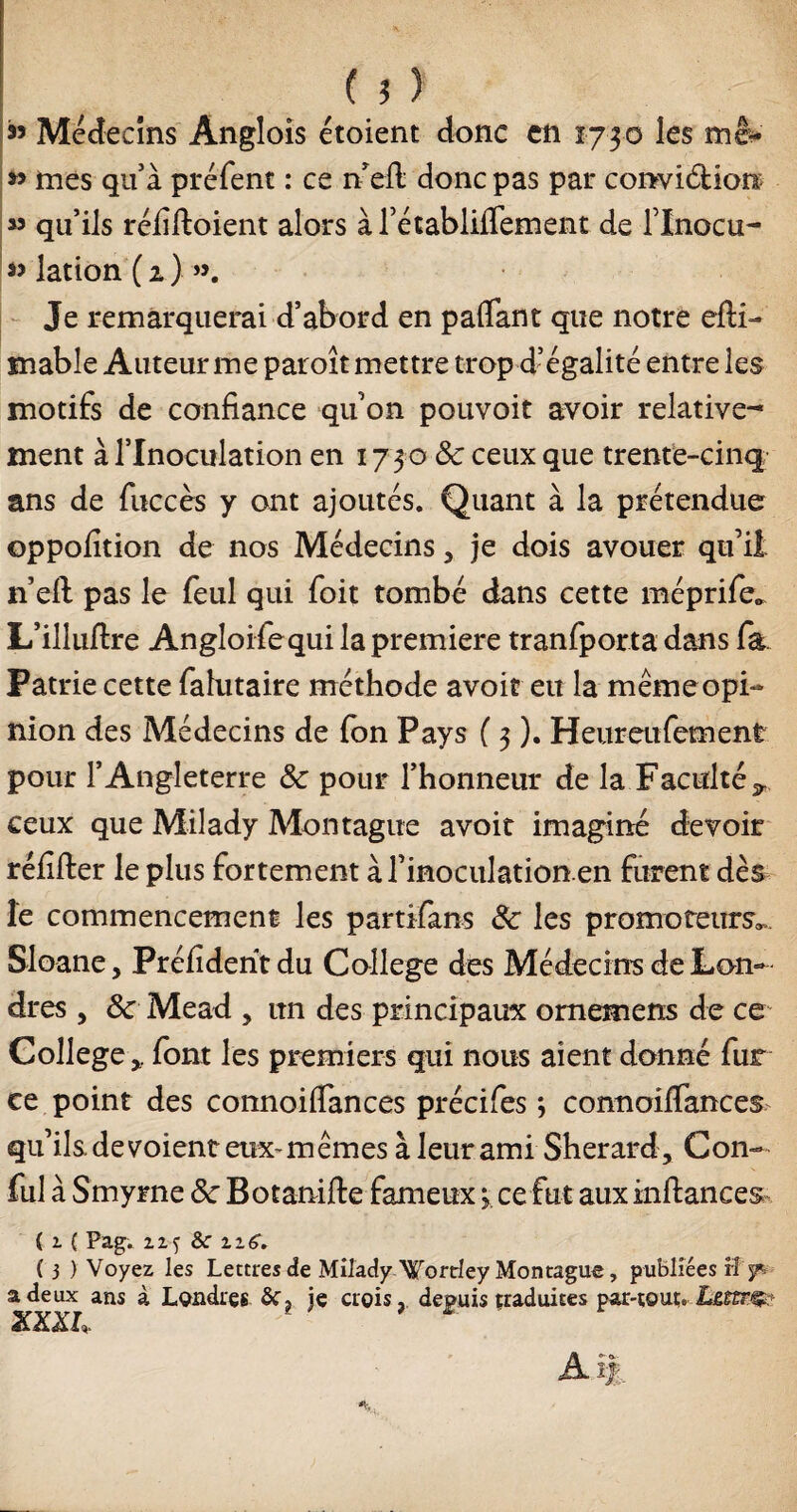 ($y » Médecins Anglois étoient donc en 1730 les mê* » mes quà préfent : ce n eil donc pas par conviéfcion: qu’ils réfiftoient alors à rétablifiement de l’Xnocu- « lation (2.) Je remarquerai d’abord en pafiant que notre efti- mabîe Auteur me paroît mettre trop d’égalité entre les motifs de confiance quon pouvoir avoir relative¬ ment à l’Inoculation en 1730 &c ceux que trente-cinq ans de fuccès y ont ajoutés. Quant à la prétendue oppofition de nos Médecins, je dois avouer qu’il n’eft pas le feul qui foit tombé dans cette méprife* L’illuftre Angloifequi la première tranfporta dans fa. Patrie cette falutaire méthode avoir eu la même opi¬ nion des Médecins de (on Pays ( 3 ). Heureufement pour l’Angleterre Sc pour l’honneur de la Faculté^ ceux que Milady Montagne avoit imaginé devoir réfifter le plus fortement à l’inoculationen furent dès le commencement les partifans Sc les promoteurs^. Sloane, Préfidehtdu College des Médecins de Lon¬ dres , Sc Mead > un des principaux omemens de ce Collegefont les premiers qui nous aient donné fur ce point des connoiffances précifes ; connoiffances qu’ils, de voient eux- mêmes à leur ami Sherard, Con- fui à Smyrne Sc Botanifie fameux 3. ce fut aux inftances ( z ( Pag. zz$ &: zz6. ( j ) Voyez les Lettres de Milady Wortrley Montague , publiées rî y*, a de ux ans à Londres Sf, ie crois, depuis traduites par-tour*-Lffirç? XXXL