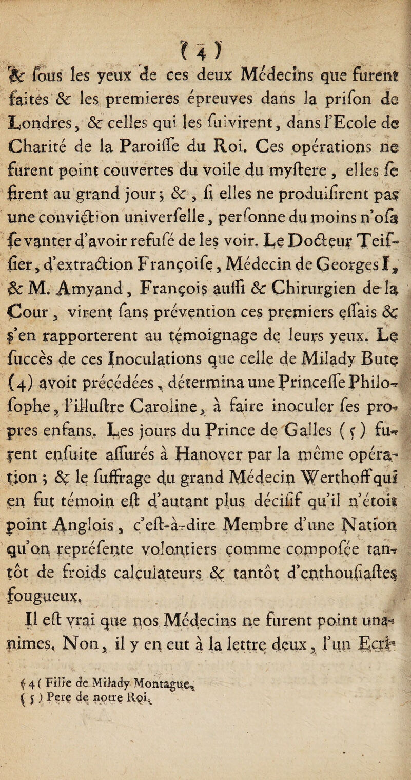 x% y «fe fous les yeux de ces deux Médecins que furent faites 8c les premières épreuves dans la prifon de Londres > <5c celles qui les fui virent, dans l’Ecole de Charité de la ParoiiTe du Roi. Ces opérations ne furent point couvertes du voile du myftere , elles fè firent au grand jour j & , fi elles ne produisent pas une conviétion univerfelle, perfonne du moins n’ofà fe vanter d’avoir refiifé de les voir. Le Doélçur Teif- fier, d’extra&ion Françoife, Médecin de Georges!, M. Amyand, François aulîi & Chirurgien de là Cour , virent fans prévention ces premiers eifais de §’en rapportèrent au témoignage de leurs yeux. Le fuccès de ces Inoculations que celle de Milady Butç (4) avoir précédées, détermina une Princeffe Philo-* fophe, l’iMuftre Caroline, à faire inoculer fes pro* près enfans. Les jours du Prince de Galles ( ç ) fu*r pent enfuite affurés à Hanover par la même opéra¬ tion ; ôç le fuffrage du grand Médecin Werthoffqui en fut témoin eft d’autant plus déciiîf qu’il n’étoit point Anglais , c’eft-à-dire Membre d’une Nation qu’on repréfente volontiers comme compofée tan=r tôt de froids calculateurs & tantôt d’enthoufiaftes fougueux, Il eft vrai que nos Médecins ne furent point un a* nimes. Non, il y en eut à la lettre deux5 l’un Ecxb f 4 ( Fille de Milady Montagne^ ( j ) Perç de notre Roi^