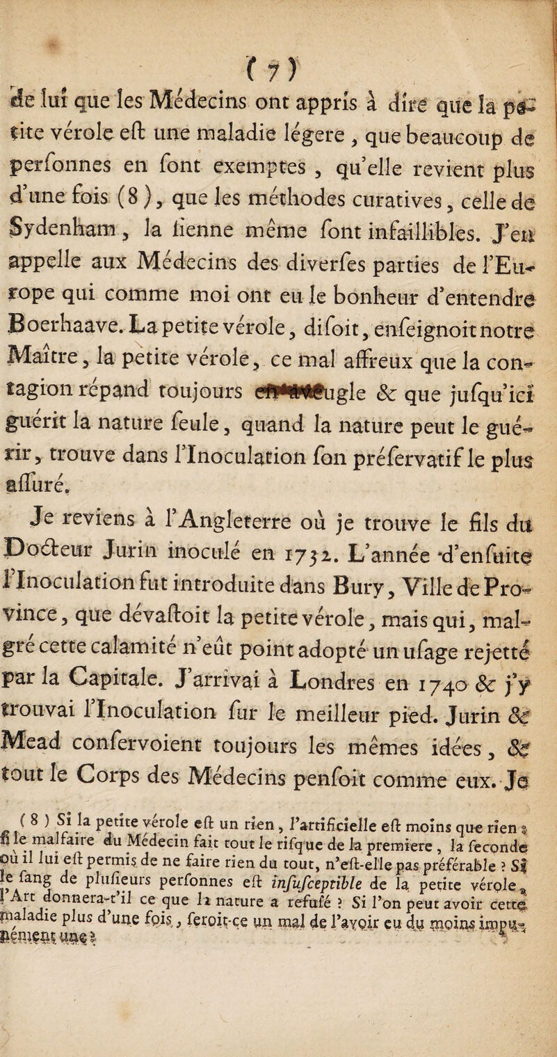 ( 7 ) «îe lui que les Médecins ont appris à dire que la çite vérole eft une maladie légère , que beaucoup de perfonnes en font exemptes , quelle revient plus d’une fois (8 ), que les méthodes curatives, celle de Sydenham , la iienne meme font infaillibles. J’en appelle aux Médecins des diverfes parties de lEu- rope qui comme moi ont eu le bonheur d’entendre Boerhaave. La petite vérole, difoit, énfcignoit notre Maître, la petite vérole, ce mal affreux que la con¬ tagion répand toujours (Jjyt»lfugle & que jufqu’id guérit la nature feule, quand la nature peut le gué¬ rir, trouve dans 1 Inoculation jfon préfervatif le plus afîliré. Je reviens à l’Angleterre où je trouve le fils du E)oéteur Jurin inoculé en 1732. L’année *d’enfuite 1 Inoculation fut introduite dans Bury, Ville de Pro¬ vince, que devaftoit la petite vérole, mais qui, mai¬ gre cette calamite n eût point adopté un ufage rejette par la Capitale. J’arrivai à Londres en 1740 ôc j’y trouvai 1 Inoculation fur le meilleur pied. Jurin 8ç Mead confervoient toujours les mêmes idées, Ss tout le Corps des Médecins penfoit comme eux. Je • ^ 1 ur ^ Pj”te yeroje un rien f l’artificielle eft moins que rien s fi le malfane au Médecin fait tout le rifque de la première , la fécondé ou il lui eft permis de ne faire rien du tout, n’eft-elle pas préférable ? S* le fang de plufieurs perfonnes efi infufceprible de la petite vérole a j£ . nnerar 11 ce fiue la nature a refufé ? Si l’on peut avoir cette ina adie plus d une fois,} feroit-ce un mal de l’avoir eu 4u moins impu- liment 1 .