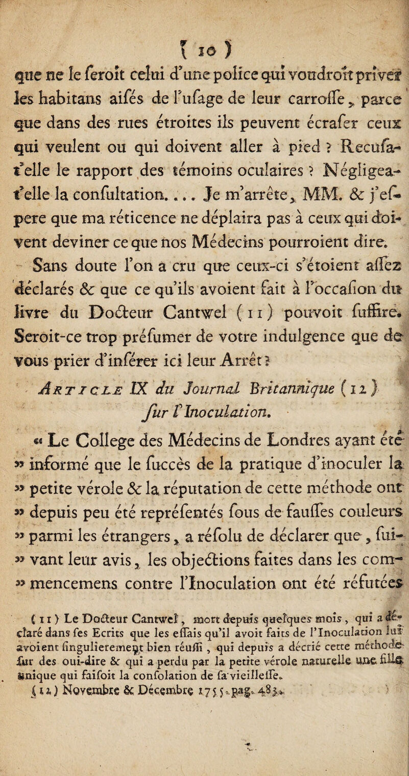 MlÊ J 9 * l 10 ) que ne îe feroit celui d'une police qui vondroit prive? les habitons aifés de Tufage de leur carroffe > parce que dans des rues étroites ils peuvent écrafer ceux qui veulent ou qui doivent aller à pied > Recula- t’elle le rapport des témoins oculaires ? Négligea- telle la confultation.... Je m'arrête, MM. Sc j’ef» pere que ma réticence ne déplaira pas à ceux qui doi¬ vent deviner ce que nos Médecins pourroient dire. Sans doute l’on a cru que ceux-ci s’étoienî alîez déclarés Sc que ce qu’ils avoient fait à Foccafon dit livre du Doéteur Cantwel ( 11 ) pouvoit fuffire* Seroit-ce trop préfumer de votre indulgence que de vous prier d’inférer ici leur Arrêt? Article IX du Journal Britannique (12) fur t Inoculation, «« Le College des Médecins de Londres ayant été » informé que le fuccès de la pratique d’inoculer la ' » petite vérole & la réputation de cette méthode ont » depuis peu été repréfentés fous de faulfes couleurs » parmi les étrangers r a réfblu de déclarer que ? fui- » vant leur avis % les objections faites dans les com- » mencemens contre l’Inoculation ont été réfutées ( 11 ) Le Do&eur Cantweî, mort depuis quelque? mois, qui a dé cîaré dans fes Ecrits que les effais qu’il avoit faits de l’Inoculation lui avoient fingulîeremeÿt bien réuffi , qui depuis a décrié cette méthode* fur des oui-dire &c qui a perdu par la petite vérole naturelle une. fiü-É* Mnique qui faifoit la confolation de fa vieillelFe. |n) Novembre èc. Décembre v. .