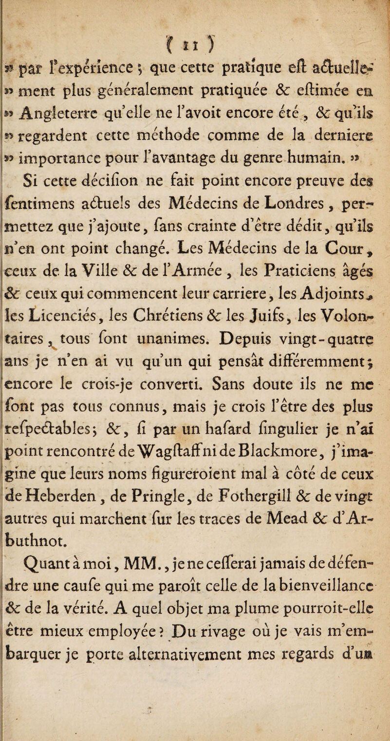 '( tï ) 35 par f expérience v que cette pratique eft actuelle*’ 3’ ment plus généralement pratiquée Sc eftimée en Angleterre qu’elle ne l’avoit encore été , Sc qu’ils » regardent cette méthode comme de la derniers 33 importance pour l'avantage du genre humain. » Si cette décifion ne fait point encore preuve des fentimens aduels des Médecins de Londres, per¬ mettez que j’ajoute, fans crainte d’être dédit, qu’ils if e n ont point changé. Les Médecins de la Cour , ceux de. la Ville Sc de l’Armée , les Praticiens âgés êc ceux qui commencent leur carrière, les Adjoints* les Licenciés, les Chrétiens Sc les Juifs, les Volon¬ taires , tous font unanimes. Depuis vingt-quatre ans je n en ai vu qu’un qui pensât différemment £ encore le crois-je converti. Sans doute iis ne me font pas tous connus, mais je crois l’être des plus refpedables; fi par un hafard fingulier je n’ai point rencontré de WagftaffnideBlackmore, j’ima¬ gine que leurs noms figureroient mal à côté de ceux de Heberden, de Pringle, de Fothergill Sc de vingt autres qui marchent fur les traces de Mead Sc d’Ar- buthnot. Quant à moi, MM., je ne cefferai jamais de défen¬ dre une caufe qui me paroît celle de la bienveillance Sc de la vérité. A quel objet ma plume pourroit-elle etre mieux employée ? Du rivage où je vais m’em- fl barquer je porte alternativement mes regards d’un