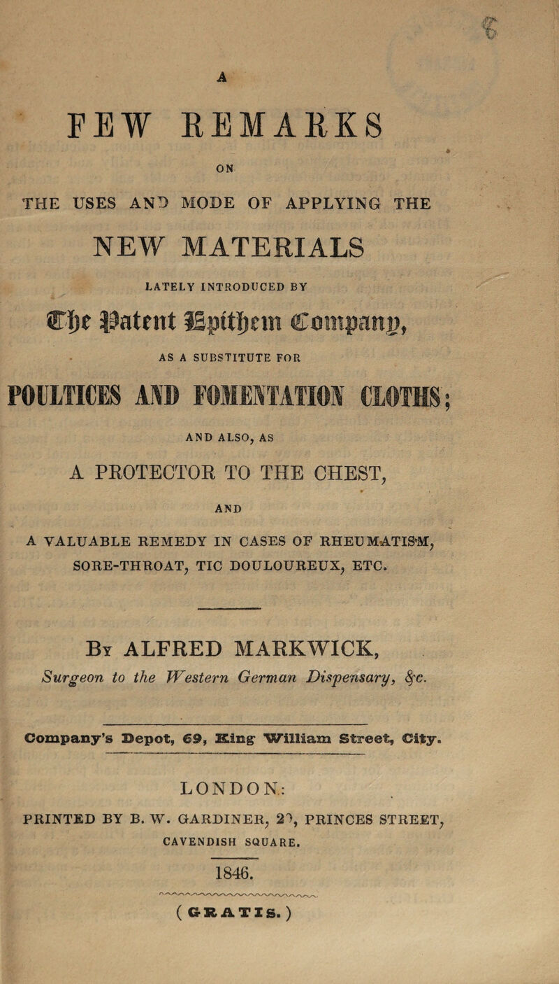 A V FEW REMARKS fa. - • »>. ] ■ '•* ■ •. ' A * ON THE USES AND MODE OF APPLYING THE NEW MATERIALS LATELY INTRODUCED BY STije patent ISpttliein Company, AS A SUBSTITUTE FOR POULTICES \m FOMENTATION CLOTHS; AND ALSO, AS A PROTECTOR TO THE CHEST, AND A VALUABLE REMEDY IN CASES OF RHEU MATISM, SORE-THROAT, TIC DOULOUREUX, ETC. By ALFRED MARKWICK, Surgeon to the Western German Dispensary, fyc. Company’s Bepot, 69, King: William Street, City. LONDON: PRINTED BY B. W. GARDINER, 2% PRINCES STREET, CAVENDISH SQUARE. 1846. (GRATIS.)