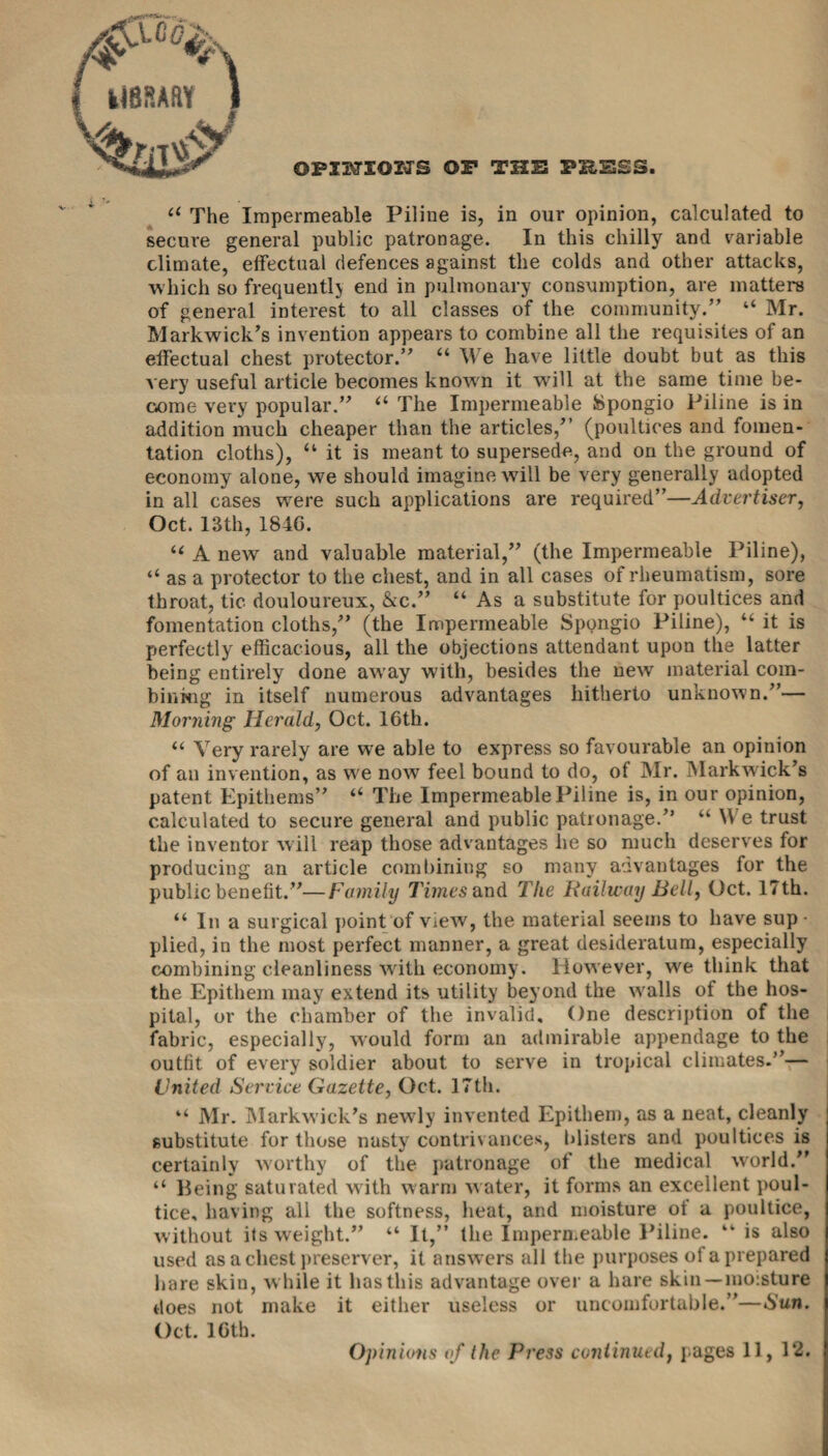 UBSAftY OPIlVriOTJS OF THE PH,ESS. a The Impermeable Piline is, in our opinion, calculated to secure general public patronage. In this chilly and variable climate, effectual defences against the colds and other attacks, which so frequently end in pulmonary consumption, are matters of general interest to all classes of the community.” “ Mr. Markwick’s invention appears to combine all the requisites of an effectual chest protector.” “ We have little doubt but as this very useful article becomes known it will at the same time be¬ come very popular.” “ The Impermeable fcpongio Piline is in addition much cheaper than the articles/’ (poultices and fomen¬ tation cloths), “ it is meant to supersede, and on the ground of economy alone, we should imagine will be very generally adopted in all cases were such applications are required”—Advertiser, Oct. 13th, 1840. “ A new and valuable material,” (the Impermeable Piline), “ as a protector to the chest, and in all cases of rheumatism, sore throat, tic douloureux, &c.” “ As a substitute for poultices and fomentation cloths,” (the Impermeable Spongio Piline), “ it is perfectly efficacious, all the objections attendant upon the latter being entirely done away with, besides the new material com¬ bining in itself numerous advantages hitherto unknown.”— Morning Herald, Oct. 16th. “ Very rarely are we able to express so favourable an opinion of an invention, as we now feel bound to do, of Mr. Markwick’s patent Epithems” “ The Impermeable Piline is, in our opinion, calculated to secure general and public patronage.” “ \\ e trust the inventor will reap those advantages lie so much deserves for producing an article combining so many advantages for the public benefit.”—Family Times and The Railway Bell, Oct. 17th. “ In a surgical point of view, the material seems to have sup • plied, in the most perfect manner, a great desideratum, especially combining cleanliness with economy. However, we think that the Epithem may extend its utility beyond the walls of the hos¬ pital, or the chamber of the invalid. One description of the fabric, especially, would form an admirable appendage to the outfit of every soldier about to serve in tropical climates.”— United Service Gazette, Oct. 17th. “ Mr. Markwick’s newly invented Epithem, as a neat, cleanly substitute for those nasty contrivances, blisters and poultices is certainly worthy of the patronage of the medical world.” “ Being saturated with warm water, it forms an excellent poul¬ tice. having all the softness, heat, and moisture of a poultice, without its weight.” “ It,” the Impermeable Piline. “ is also used as acliest preserver, it answers all the purposes of a prepared hare skin, while it has this advantage over a hare skin—moisture does not make it either useless or uncomfortable.”—Sun. Oct. 16th.