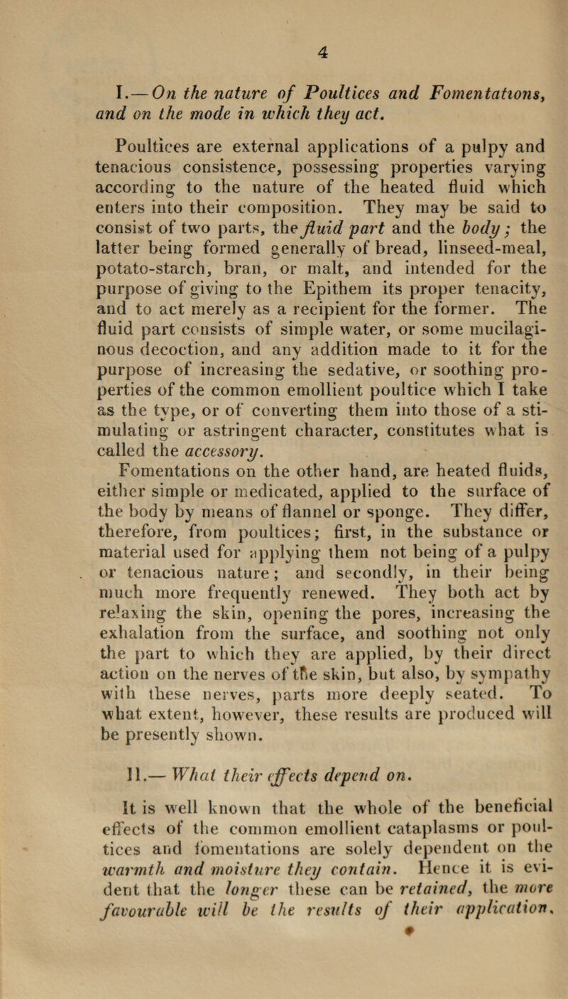 I.— On the nature of Poultices and Fomentations, and on the mode in which they act. Poultices are external applications of a pulpy and tenacious consistence, possessing properties varying according to the nature of the heated fluid which enters into their composition. They may be said to consist of two parts, the fluid part and the body ; the latter being formed generally of bread, linseed-meal, potato-starch, bran, or malt, and intended for the purpose of giving to the Epithem its proper tenacity, and to act merely as a recipient for the former. The fluid part consists of simple water, or some mucilagi¬ nous decoction, and any addition made to it for the purpose of increasing the sedative, or soothing pro¬ perties of the common emollient poultice which I take as the type, or of converting them into those of a sti¬ mulating or astringent character, constitutes what is called the accessory. Fomentations on the other hand, are heated fluids, either simple or medicated, applied to the surface of the body by means of flannel or sponge. They differ, therefore, from poultices; first., in the substance or material used for applying them not being of a pulpy or tenacious nature; and secondly, in their being much more frequently renewed. They both act by relaxing the skin, opening the pores, increasing the exhalation from the surface, and soothing not only the part to which they are applied, by their direct action on the nerves of tf.e skin, but also, by sympathy with these nerves, parts more deeply seated. To what extent, however, these results are produced wall be presently shown. 11.— What their effects depend on. It is well known that the whole of the beneficial effects of the common emollient cataplasms or poul¬ tices and fomentations are solely dependent on the warmth and moisture they contain. Hence it is evi¬ dent that the longer these can be retained, the more favourable will be the results of their application. 0