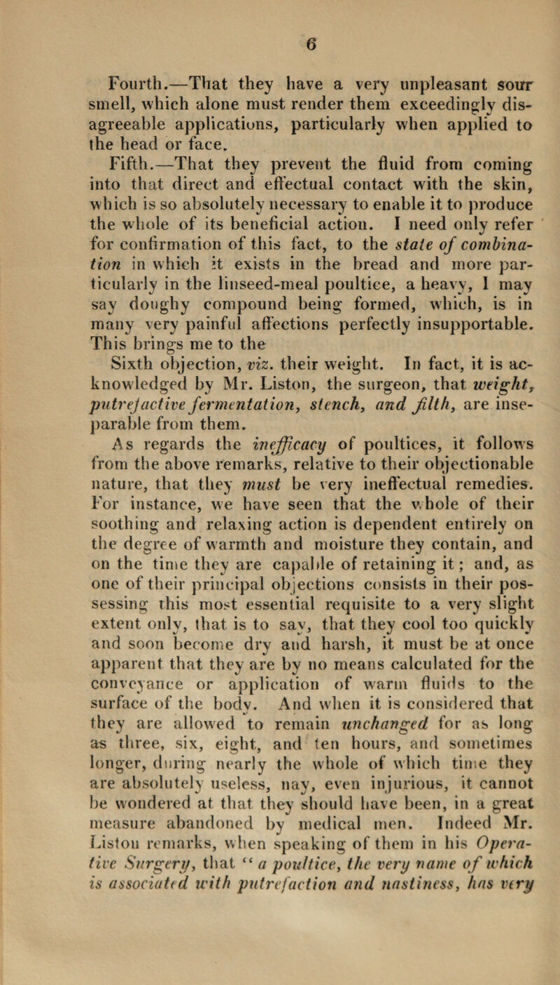 Fourth.—That they have a very unpleasant sour smell, which alone must render them exceedingly dis¬ agreeable applications, particularly when applied to the head or face. Fifth.—That they prevent the fluid from coming into that direct and effectual contact with the skin, which is so absolutely necessary to enable it to produce the whole of its beneficial action. I need only refer for confirmation of this fact, to the state of combina¬ tion in which it exists in the bread and more par¬ ticularly in the linseed-meal poultice, a heavy, 1 may say doughy compound being formed, which, is in many very painful affections perfectly insupportable. This brings me to the Sixth objection, viz. their weight. In fact, it is ac¬ knowledged by Mr. Liston, the surgeon, that weight, putrejactive fermentation, stench, and filth, are inse¬ parable from them. As regards the inefficacy of poultices, it follows from the above remarks, relative to their objectionable nature, that they must be very ineffectual remedies. For instance, we have seen that the whole of their soothing and relaxing action is dependent entirely on the degree of warmth and moisture they contain, and on the time they are capable of retaining it; and, as one of their principal objections consists in their pos¬ sessing this most essential requisite to a very slight extent only, that is to say, that they cool too quickly and soon become dry and harsh, it must be at once apparent that they are by no means calculated for the conveyance or application of warm fluids to the surface of the bodv. And when it is considered that they are allowed to remain unchanged for as long as three, six, eight, and ten hours, and sometimes longer, during nearly the whole of which time they are absolutely useless, nay, even injurious, it cannot be wondered at that they should have been, in a great measure abandoned by medical men. Indeed Mr. Liston remarks, when speaking of them in his Opera¬ tive Surgery, that “ a poultice, the very name of which is associated with putrefaction and nastiness, has very