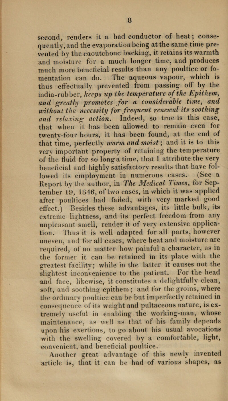 second, renders it a bad conductor of heat; conse¬ quently, and the evaporation being at the same time pre¬ vented by the caoutchouc backing, it retains its warmth and moisture for a much longer time, and produces much more beneficial results than any poultice or fo¬ mentation can do. The aqueous vapour, which is thus effectually prevented from passing off by the india-rubber, keeps up the temperature of the Epithem, and greatly promotes for a considerable time, and without the necessity for frequent renewal its soothing and relaxing action. Indeed, so true is this case, that when \t has been allowed to remain even for twenty-four hours, it has been found, at the end of that time, perfectly warm and moist; and it is to this very important property of retaining the temperature of the fluid for so long a time, that l attribute the very beneficial and highly satisfactory results that have fol¬ lowed its employment in numerous cases. (See a Report by the author, in The Medical Times, for Sep¬ tember 19, 1846, of two cases, in which it w;as applied after poultices had failed, with very marked good effect.) Besides these advantages, its little bulk, its extreme lightness, and its perfect freedom from any unpleasant smell, render it of very extensive applica¬ tion. Thus it is well adapted for all parts, however uneven, and for all cases, where heat and moisture are required, of no matter how painful a character, as in the former it can be retained in its place with the greatest facility; while in the latter it causes not the slightest inconvenience to the patient. For the head and face, likewise, it constitutes a delightfully clean, soft, and soothing epithem ; and for the groins, where the ordinary poultice can be but imperfectly retained in consequence of its weight and pultaceous nature, is ex¬ tremely useful in enabling the working-man, whose maintenance, as well as that of his family depends upon his exertions, to go about his usual avocations with the swelling covered by a comfortable, light, convenient, and beneficial poultice. Another great advantage of this newly invented article is, that it can be had of various shapes, as