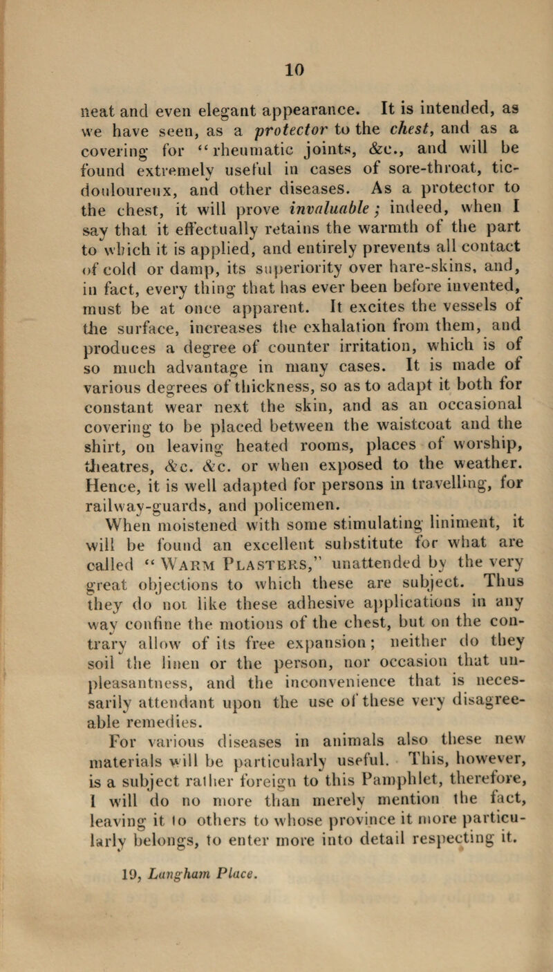 neat and even elegant appearance. It is intended, as we have seen, as a protector to the chest, and as a covering for “rheumatic joints, &c., and will be found extremely useful in cases of sore-throat, tic- douloureux, and other diseases. As a protector to the chest, it will prove invaluable; indeed, when I say that it effectually retains the warmth of the part to which it is applied, and entirely prevents all contact of cold or damp, its superiority over hare-skins, and, in fact, every thing that has ever been before invented, must be at once apparent. It excites the vessels of the surface, increases the exhalation from them, and produces a degree of counter irritation, which is of so much advantage in many cases. It is made of various degrees of thickness, so as to adapt it both for constant wear next the skin, and as an occasional covering to be placed between the waistcoat and the shirt, on leaving heated rooms, places of worship, theatres, &c. &c. or when exposed to the weather. Hence, it is well adapted for persons in travelling, for railway-guards, and policemen. When moistened with some stimulating liniment, it will be found an excellent substitute for what are called “ Warm Plasters,” unattended by the very great objections to which these are subject. Thus they do not like these adhesive applications in any way confine the motions of the chest, but on the con¬ trary allow of its free expansion; neither do they soil the linen or the person, nor occasion that un¬ pleasantness, and the inconvenience that is neces¬ sarily attendant upon the use ol these very disagree¬ able remedies. For various diseases in animals also these new materials will be particularly useful. This, however, is a subject ralher foreign to this Pamphlet, therefore, 1 will do no more than merely mention the fact, leaving it lo others to whose province it more particu¬ larly belongs, to enter more into detail respecting it. 10, Langham Place.