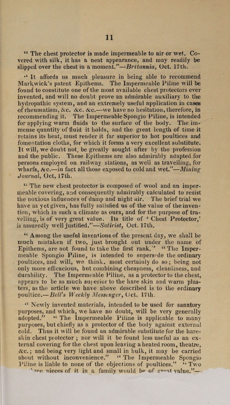 “ The chest protector is made impermeable to air or wet. Co¬ vered with silk, it has a neat appearance, and may readily be slipped over the chest in a moment.”—Britannia, Oct. 17th. “ It affords ns much pleasure in being able to recommend Markwick’s patent Epithems. The Impermeable Piline will be found to constitute one of the most available chest protectors ever invented, and will no doubt prove an admirable auxiliary to the hydropathic system, and an extremely useful application in cases of rheumatism, &c. &c. &c.—we have no hesitation, therefore, in recommending it. The Impermeable Spongio Piline, is intended for applying warm fluids to the surface of the body. The im¬ mense quantity of fluid it holds, and the great length of time it retains its heat, must render it far superior to hot poultices and fomentation cloths, for which it forms a very excellent substitute. It will, we doubt not, be greatly sought after by the profession and the public. These Epithems are also admirably adapted for persons employed on railway stations, as well as travelling, for wharfs, Ac.—in fact all those exposed to cold and wet.”—Mining Journal, Oct, 17th. “ The new chest protector is composed of wool and an imper¬ meable covering, and consequently admirably calculated to resist the noxious influences of damp and night air. The brief trial we have as yet given, has fully satisfied us of the value of the inven¬ tion, which in such a climate as ours, and for the purpose of tra¬ velling, is of very great value. Its title of ‘ Chest Protector,’ is assuredly well justified.”—Satirist, Oct, 17th. “ Among the useful inventions of the present day, we shall be much mistaken if two, just brought out under the name of Epithems, are not found to take the first rank.” “The Imper¬ meable Spongio Piline, is intended to supersede the ordinary poultices, and will, we think, most certainly do so; being not only more efficacious, but combining cheapness, cleanliness, and durability. The Impermeable Piline, as a protector to the chest, appears to be as much superior to the hare skin and warm plas¬ ters, as the article we have above described is to the ordinary poultice.—Bell’s Weekly Messenger, (Jet. 17th. “ Newly invented materials, intended to be used for sanatory purposes, and which, we have no doubt, will be very generally adopted/’ “ The Impermeable Piline is applicable to many purposes, but chiefly as a protector of the body against external cold. Thus it will be found an admirable substitute for the hare- skin chest piotector ; nor will it be found less useful as an ex¬ ternal covering for the chest upon leaving a heated room, theatre, &c.; and being very light and small in bulk, it may be carried about without inconvenience.” “ The Impermeable Spongio Piline is liable to none of the objections of poultices.” “ Two '-vpe nieces of it in a family would be of value.”—