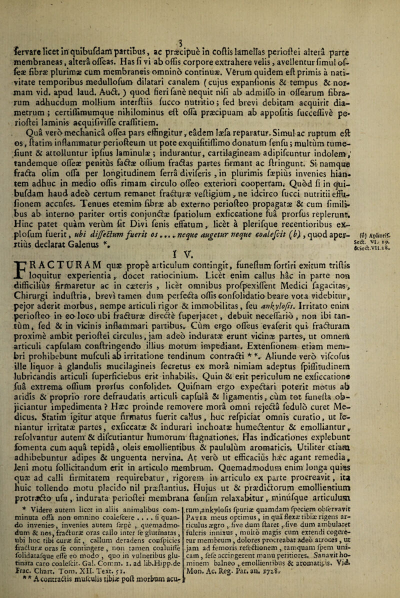 fervare licet in quibufdam partibus, ac praecipue in coftis lamellas periofiei altera parte membraneas, altera ofleas. Has fi vi ab offis corpore extrahere velis, avellentur fimul of- fex fibras plurimae cum membraneis omnino continuae. Verum quidem eft primis a nati¬ vitate temporibus medullofum- dilatari canalem (cujus exparffionis & tempus & nor¬ mam vid. apud laud. And. ) quod fieri fane nequit nifi ab admiffio in offiearum fibra¬ rum adhucdum mollium interftiis 1’ucco nutritio; fed brevi debitam acquirit dia¬ metrum ; certiffimumque nihilominus eil offa praecipuam ab appofitis fucceffiv^ pe* rioftei laminis acquifiviffe craffitiem. Qua vera mechanica oflea pars effingitur, eadem laefa reparatur. Simul ac ruptum e& os, ftatim inflammatur periofteum ut pote exquifitiffimo donatum fenfu; multum tume¬ fiunt & attolluntur ipfius laminulae; indurantur, cartilagineam adipifeuntur indolem; tandemque ofifeae penitus fodae offium fradas partes firmant ac ftringunt. Si namque frada olim offia per longitudinem ferra diviferis , in plurimis fiepius invenies hian¬ tem adhuc in medio offis rimam circulo offeo exteriori coopertam. Quod fi in qui- bufdam haud adeo certum remanet fradur?e vefligium , ne idcirco fucci nutritii effu- fionem accnfes. Tenues etemim fibrae ab externo periofteo propagatae & cum {imila- bus ab interno pariter ortis conjundas fpatiolum exficcatione fua prorfus replerunt!. Hinc patet quam verum fit Divi fenis effatum, licet a plerifque recentioribus ex~ plofum fuerit, ubi dijfettum fuerit os, r. . neque augetur neque eoalefcit (b) , quod aper- rtius declarat Galenus IV. FRACTURAM quas prope articulum contingit, funeftum forfiri exitum triflis loquitur experientia,- docet ratiocinium. Licet enim callus hac in parte non difficilius firmaretur ac in casteris , licet omnibus profpexiflent Medici fagacitas. Chirurgi induftria, brevi tamen dum perfeda offis confolidatio beare vota videbitur, pejor aderit morbus, nempe articuli rigor & immobilitas, feu ankylofis. Irritato enim periofteo in eo loco ubi fradurae direde fuperjaeet, debuit neceflarib , non ibi tan¬ tum, fed & in vicini9 inflammari partibus. Cum ergo ofleus evaferic qui fraduram proxime ambit perioftei circulus , jam adeo induratae erunt vicinae partes, ut omnerm articuli capfulam conftringend^ illius motum impediant. Extenfionem etiam mem¬ bri prohibebunt mufculi ab irritatione tendinum contradi * *. Aliunde vero vifcofus ille liquor a glandulis mucilagineis fecretus ex mora nimiam adeptus fpiffitudinem lubricandis articuli fuperficiebus erit inhabilis. Quin & erit periculum ne exficcation® fua extrema offium prorfus confolidet. Quifnam ergo expedari poterit motus ab aridis & proprio rore defraudatis articuli capfu-la & ligamentis,-cum tot funefla ob¬ jiciantur impedimenta ? Haec proinde removere mora omni rejeda fedulo curet Me¬ dicus. Statim igitur atque firmatus fuerit callus, huc refpiciat omnis curatio, ut le¬ niantur irritatae partes, exficcatae & indurari inchoatae humedentur & emolliantur, refolvantur autem' & difcutiantur humorum ftagnationes. Has indicationes explebunt fomenta cum aqua tepida , oleis emollientibus & paululum aromaticis. Utiliter etiam adhibebuntur adipes & unguenta nervina. At vero ut efficacius haec agant remedia, leni motu follicitandum erit in articulo membrum. Quemadmodum enim longa qui§s quae ad calli firmitatem requirebatur, rigorem in- articulo ex parte procreavit, ita huic tollendo motu placido nil praeflantius. Hujus ut & praedidorum emollientium protrado ufu, indurata perioftei membrana fenfim relaxabitur, minufque articulum * Videre autem licet in aliis animalibus com¬ minuta ofla non omnino coalefcere .... fi quan¬ do invenies-, invenies autem fzepe , quemadmo¬ dum & nos, fra£tur«e oras callo inter fe glutinatas , ubi hoc tibi curas fit, callum deradens coofpicies fradurx oras fe contingere , non tamen coaluifie folidatafque efle eo modo , quo in vulneribus glu¬ tinata caro eoalefcit. Gal. Contra, i. ad lib.Hipp.de Frac. Chart, Tom. XII. Text. j-i. * * A contraitis mufculis tibi* polt morbum acu¬ tum ,ankylofis fpurias quamdam fpeciem obfervavit Pater meus optimus, in qua flexa; tibite rigens ar¬ ticulus tegro ,.five dum flaret ,.five dum ambularet fulcris innixus , multo magis cum extendi cogere¬ tur membrum, dolores procreabat adeo atrocei, ut jam ad femoris refectionem , tamquam fpem uni¬ cam , fefe accingerent manu peritiores. Sanavit ho¬ minem balneo , emollientibus & aromaticis. Vid» Mor>, Ac. Reg. Par. an. 172,8* fi) Apfiorifc Sed. VI. 19. 6cSed.VII.i8.