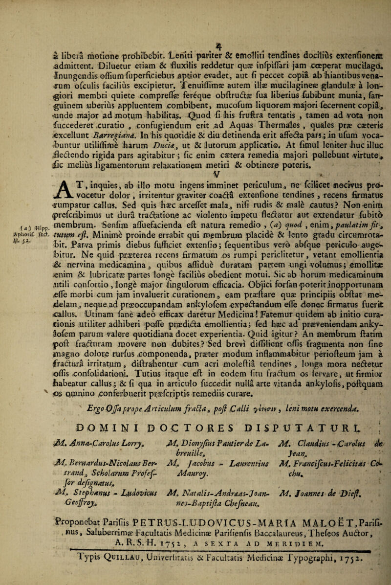 ( <t ) Hipp. Aphotif. fcct. ^1. ji. a libera motione prohibebit. Leniti pariter & emolliti tendines docilius extenflonens admittent. Diluetur etiam & fluxilis reddetur quae infpiflari jam coeperat mucilagoU Inungendis offium fuperficiebus aptior evadet , aut fi peccet copia ab hiantibus vena¬ rum ofculis facilius excipietur. Tenuiffimae autem ili* mucilaginese glandulae a lon¬ giori membri quiete comprefl* fereque obflrudae fua liberius fubibunt munia, fan- guinem uberius appluentem combibent, mucofum liquorem majori fecernent copia, -unde major ad motum habilitas. Quod fi his fruftra teneatis , tamen ad vota non fuccederet .curatio , confugiendum erit ad Aquas Thermafles , quales prae caeteris excellunt Barregian<&. In his quotidie & diu detinenda erit affeda pars,; in ufum voca¬ buntur utiliffime harum Duci<e, ut & lutorum applicati©. At fimul leniter huc illuc iledendo rigida pars agitabitur; fic enim caetera remedia majori pollebunt virtute, £c melius ligamentorum relaxationem metiri & obtinere poteris. V AT, inquies, ab illo motu ingens imminet periculum, ne fcificet fiodvus pro¬ vocetur dolor , irritentur graviter coada extenfione tendines, recens firmatus rumpatur callus. Sed quis haec arceffet mala, nifi rudis & male cautus? Nonenina tpreferibimus ut dura tradatione ac violento impetu fledatur aut extendatur fubito membrum- Senfim affuefacienda efl: natura remedio , (a) ejuo-d , enim, paulatim flt-a tutum efl. Minime proinde errabit qui membrum placide & lento gradu circumrota¬ bit. parva primis diebus fufficiet extenfio; fequentibus vero abfque periculo auge* bitur. Ne quid praeterea recens firmatum os rumpi periclitetur, vetant emollientia & nervina medicamina , quibus affidue duratam partem-ungi volumus; emollit* enim & lubricat* partes longe facilius obedient motui. Sic ab horum medicaminum .utili confortio , longe major Angulorum efficacia. Objici forfan poterit inopportunam effie morbi cum jam invaluerit curationem s eam praeflare quae principiis obflat me¬ delam, neque ad praeoccupandam ankylofem expedandum efle donec firmatus fuerit callus. Utinam fane adeo efficax daretur Medicina! Fatemur quidem ab initio cura- cionis utiliter adhiberi pofle praedida emollientia; fed haec ad praeveniendam anky- Jofem parum valere quotidiana docet experientia. Quid igitur? An membrum ftatim yofl fraduram movere non dubites? Sed brevi diffilient offis fragmenta non fine magno dolore rurfus .componenda, praeter modum inflammabitur periofteum jam i fradura irritatum, diftrahentur cum acri moleflia tendines, longa mora nedetur offis confoiidatiom. Tutius itaque efl in eodem (itu fradum os fervare, ut firmior habeatur callus ; & fi qua in articulo fuccedit nuliaarte vitanda ankylofis, poflquam os pmnino .conferbuerit pr;aefcriptis remediis curare. Ergo Qfla prope Articulum frabla, pofl Calli ymtnv, leni motu exercenda. DOMINI D ■Ai. Anna-Carolus Lorry„ Ai.. Bemardus-Nicolaus Ber- trand, Scholarum Profef- fir defignatus. AI. Stephanus - Ludovicus Geoffroy. > C T O R E S DIS M. Dionyfius Pautierde La- breuille. Ai. Jacobus - Laurentius Mauroy. AI. Natalis-An dr&as-Joan- nes-Baptifla Chefneau. 'UTATURl Ai. Claudius - Carolus de Jean. M. Francifcus-Felicitas Co± chu* Ad. Joannes de Diefl. Proponebat Parifiis P E T R U S- L U D O VIC U S - M A RIA MALO E T, Parifi- ,nus, Saluberrimae Facultatis Medicinae Parifienfis Baccalaureus, Thefeos Audor, A. R. S. H. I 7 5 2 , A SEXTA AD MERIDIEM. Typis Quillau, Univerlitatis & Facultatis Medicinae Fypographi, 1752,.