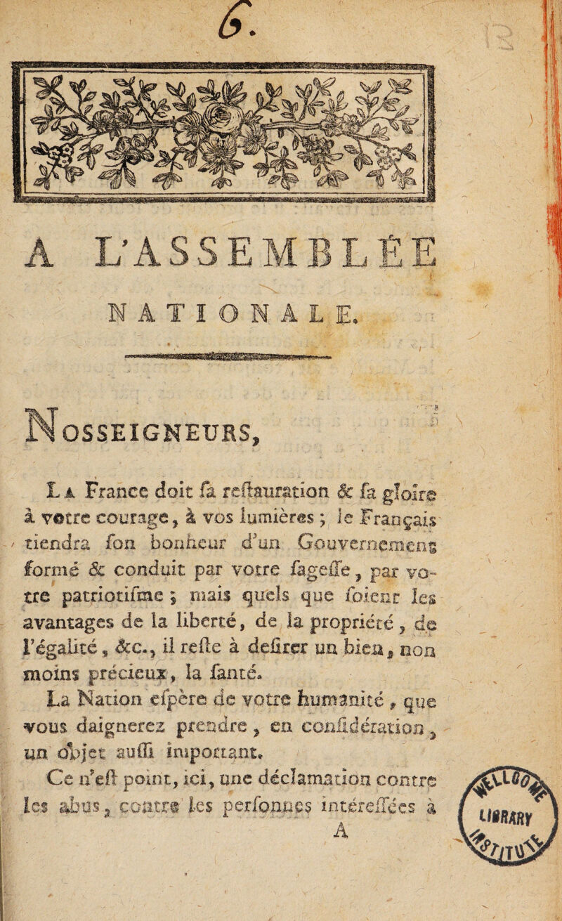 \ s. A L'ASSEMBLÉE NATIONALE. •> . • „ ; •> y’ / - ■ '• Nosseigneurs, * ~ - . . La France doit fa reftanration & fa gloire à votre courage, à vos lumières ; Je Français / tiendra fon bonheur d'un Gouvernement formé <5c conduit par votre fageffe, par vo¬ tre patriottfme 9 mais quels que fbieht les avantages de la liberté, de la propriété y de l'égalité, êcc.) il relie à délirer un bien3 mon moins précieux, la famé» La Nation efpère de votre humanité , que vous daignerez prendre ? eu corilidératioii 3 un objet aufli important. Ce n?eft point, ici, une déclamation contre les abus 3 contre les perfonnes intérdTées à A