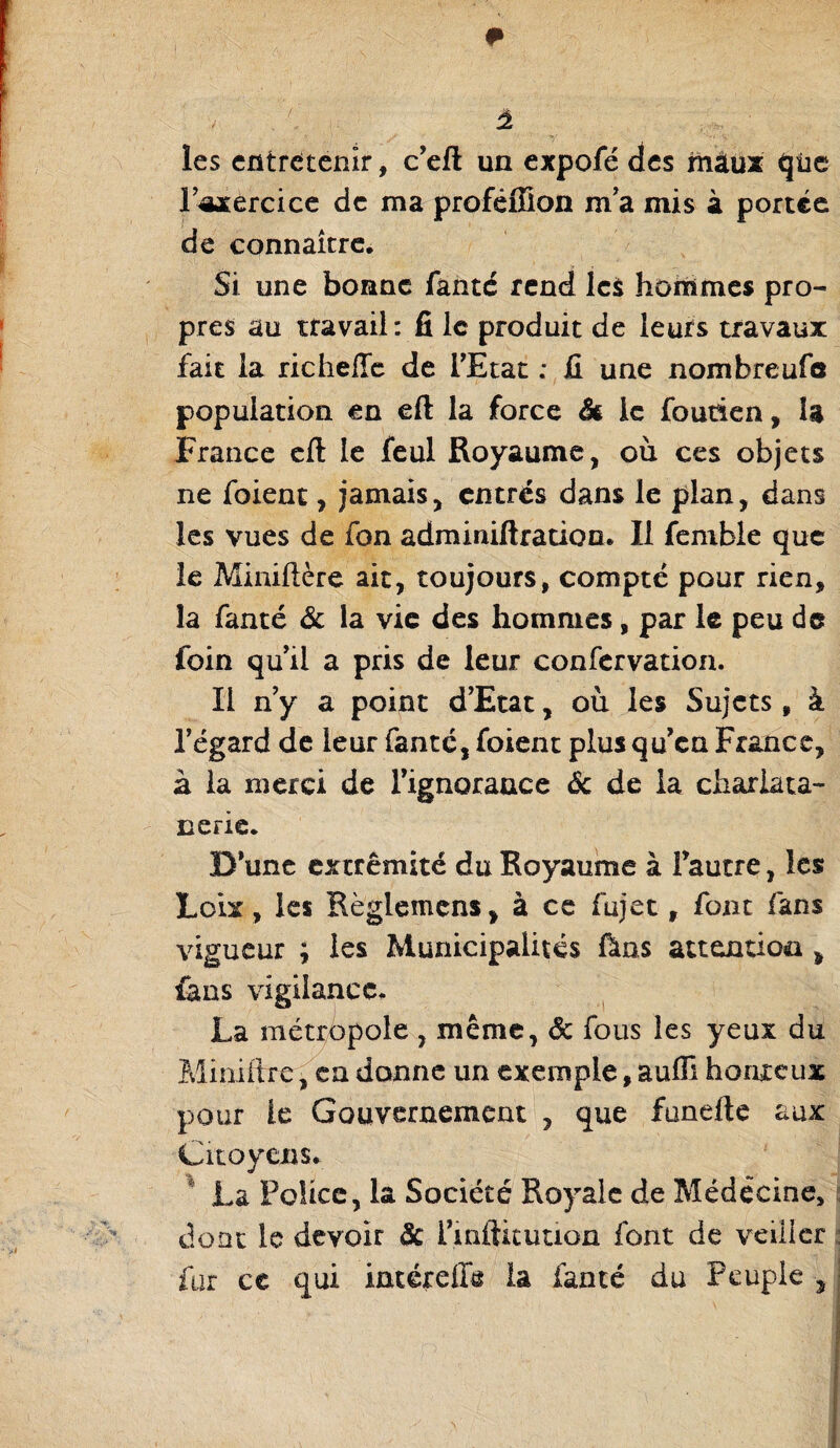 les entretenir, c'eft un expofé des maux qüe l'axercice de ma proféffion m'a mis à portée de connaître. Si une bonne faute rend les hoirimes pro¬ pres au travail: fi le produit de leurs travaux fait la richeffc de l'Etat : il une nombreufe population en eft la force & le foutien, la France eft le feul Royaume, où ces objets ne foient, jamais, entres dans le plan, dans les vues de fon adminiftration. Il femble que le Miniftère ait, toujours, compté pour rien, la fanté & la vie des hommes, par le peu de foin quil a pris de leur confervation. Il n'y a point d’Etat, où les Sujets, à l'égard de leur fanté, foient plus qu'en France, à la merci de l'ignorance 6c de la char la ta- nerie. D'une extrémité du Royaume à fautre, les Lcix, les Règlemens, à ce fujet, font fans vigueur ; les Municipalités Ûns attention * fans vigilance. La métropole , même, Sc fous les yeux du Miniftre, en donne un exemple, aufîî honteux pour le Gouvernement , que funefte aux Citoyens. La Police, la Société Royale de Médecine, dont le devoir 6c i'mftituuon font de veiiicr fur ce qui iméreffe la fanté du Peuple ,