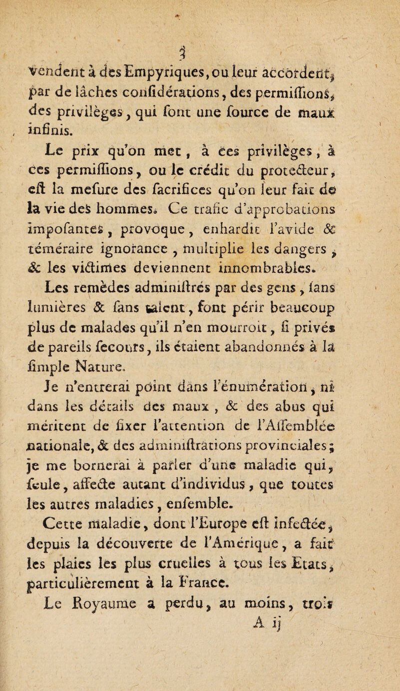 t f. • i vendent à des Empyriques, ou leur accordent* par de iâches confidérat;ions, des permifiionS* des privilèges , qui font une fource de maux , infinis. Le prix qu’on met, à ces privilèges , à ces permiflîons, ou le crédit du protedeur, cil la mefure des facrifices qu’on leur fait de la vie deS hommes» Ce trafic d’approbations impofantes , provoque , enhardit l'avide ÔC téméraire ignorance , multiplie les dangers , Sc les vidimes deviennent innombrables. Les remèdes admmillrés par des gens y (ans lumières & fans talent y font périr beaucoup plus de malades qu’il n’en mourroit, fi privés de pareils fecours, ils étaient abandonnés à la fimple Nature. Je n’entrerai point dans Fénumératioü, ni dans les détails des maux , & des abus qui méritent de fixer l’attention de rAifemblée nationale,<3c des admimftrâtions provinciales; je me bornerai à parler d’une maladie qui, feule y affede autant d’individus , que toutes les autres maladies, enfemble. Cette maladie, dont FEurcpè cft infedéc, depuis la découverte de l’Amérique, a fait les plaies les plus cruelles à tous les Etats, particulièrement à la France. Le Royaume a perdu, au moins, trois A lj