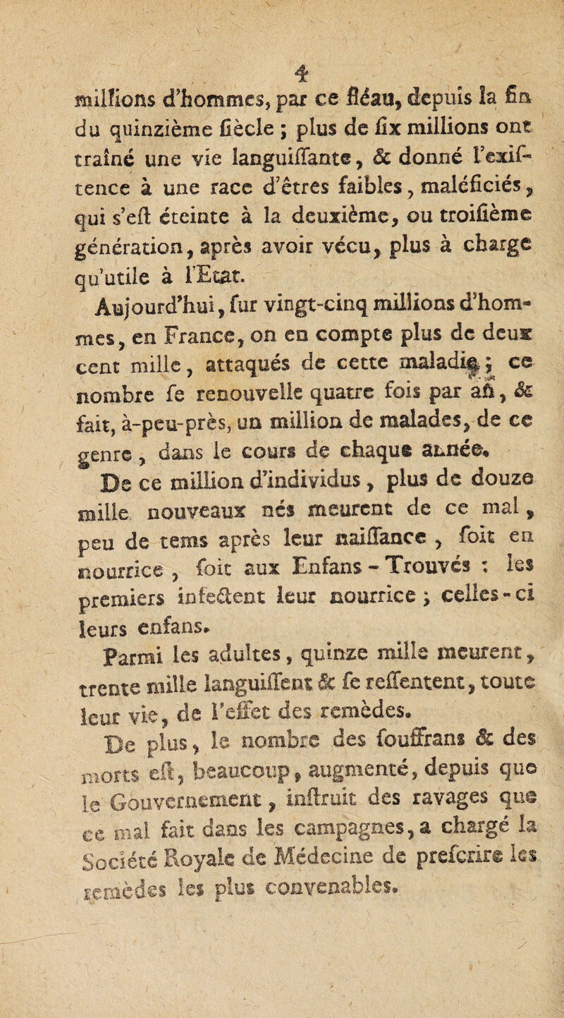 millions d'hommes, par ce fléau, depuis la fm du quinzième Cède ; plus de fix millions ont traîné une vie languiffante, Sc donné l’exif- tence à une race d'êtres faibles , maléficiés, qui s’efl; éteinte à îa deuxième, ou troifième génération, après avoir vécu, plus à charge qu’utile à l’Etat. Aujourd'hui, fur vingt-cinq millions d'hom¬ mes, en France, on en compte plus de deux cent mille, attaqués de cette maladif ; ce nombre fe renouvelle quatre fois par aû, &l fait, à-peu-près, un million de malades, de ce genre, dans le cours de chaqus année. De ce million d'individus, plus de douze mille, nouveaux nés meurent de ce mal, peu de tems après leur naiffance , foit en nourrice , foie aux Enfans — 'Trouves * les premiers infeéient leur nourrice; celles-ci leurs enfans» Parmi les adultes, quinze mille meurent, trente mille languiffent Sc fe reffentent, toute leur vie, de l'effet des remèdes» Be plus, le nombre des fouffrans & des morts eft, beaucoup, augmenté, depuis que le Gouvernement, inftruit des ravages que ce mal fait dans les campagnes, a chargé la Société Royale de Médecine de prefexire les remèdes ici plus convenables.