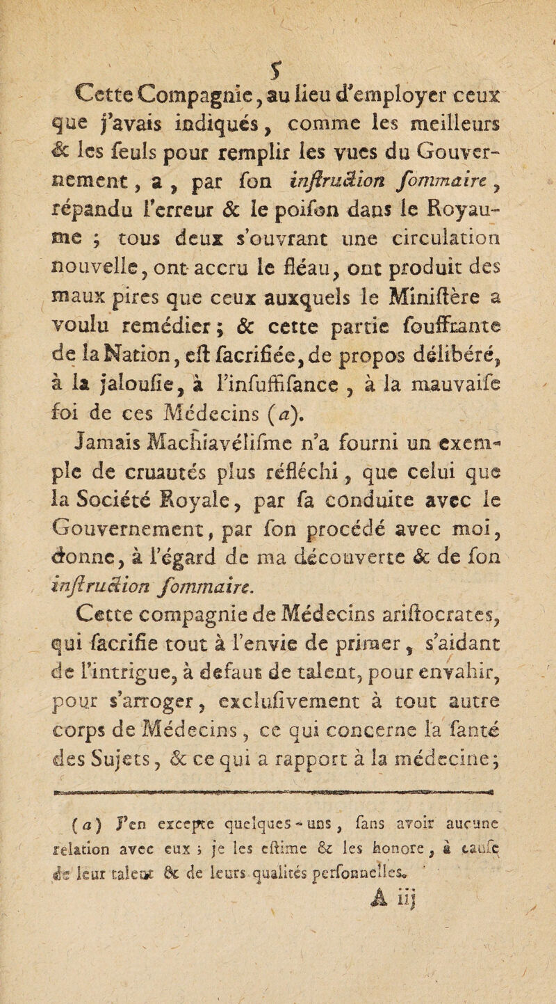 I s Cette Compagnie , au lieu d’employer ceux que j’avais indiqués, comme les meilleurs & les feuls pour remplir les vues du Gouver¬ nement , a , par Ton injïruâion forum dire , répandu l'erreur & le poifon dans le Royau¬ me ; tous deux s’ouvrant une circulation nouvelle, ont- accru le fléau, ont produit des maux pires que ceux auxquels le Miniftère a voulu remédier; & cette partie foufftante de la Nation, dl facrifiée,de propos délibéré, à la jaloufie, à Finfuffifance , à la mauvaife foi de ces Médecins (a). Jamais Machiavéîifme n?a fourni un exeni^ pîe de cruautés plus réfléchi, que celui que la Société Royale, par fa conduite avec le Gouvernement, par fon procédé avec moi, donne, à l’égard de ma découverte & de fon inftruâion fommairc. Cette compagnie de Médecins ariftocrates, qui facrifie tout à l’envie de primer, s aidant de l’intrigue, à defaut de talent, pour envahir, pour s’arroger, exclufivement à tout autre corps de Médecins, ce qui concerne la fan té des Sujets, & ce qui a rapport à la médecine ; ( a ) Fen excepte quelques » ods , fans a?oir aucune relation avec eux s je les cftime & les honore, à taule i$ leur taieîit de de leurs qualités perfonnelles, A iij y