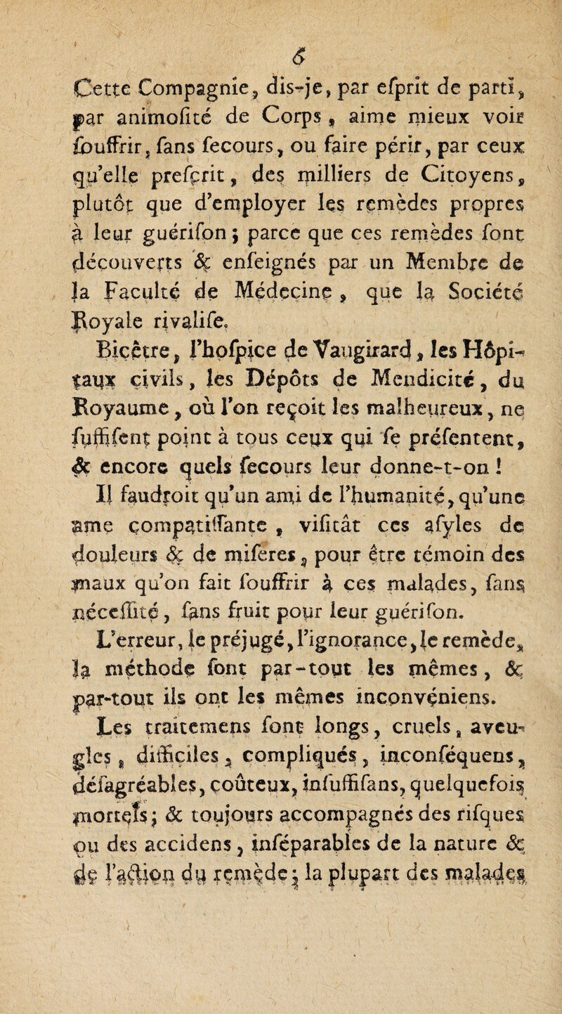 Cette Compagnie, dis-je, par efprit de parti* par animalité de Corps t aime mieux voir fouffrir, fans fecours, ou faire périr, par ceux qu’elle prefçrit, des milliers de Citoyens, plutôt que d’employer les remèdes propres ^ leur guérifon ; parce que ces remèdes font découverts ôç enfeignés par un Membre de }a Faculté de Médecine ? que la Société Royale rivalife» Biçêtre, rhofpice de Vaugirard * lesHôpi- faux civils, les Dépôts de Mendicité, du Royaume * où Ton reçoit les malheureux, ne fuffifent point à tous ceux qui fe préfentent, Sc encore quels fecours leur donne-t-on 1 Il faudroit qu’un ami de l’hunianité, qu’une ame compatilfante , vilitât ces afyles de douleurs dç de nüferes 9 pour être témoin des maux qu’on fait fouffrir 4 ces malades, fans néccffité, fans fruit pour leur guérifon. L’erreur, fe préjugé,l’ignorance,1e remède* la méthode font par-tout les mêmes, de par-tout ils ont les mêmes incpnvçniens. Les traitemens font- longs, cruels „ aveu^ gîcs 8 difficiles * compliqués , inconféquens, défagréables, coûteux, infuffifans, quelquefois mortes \ de toujours accompagnés des rifques çu des accidens, inféparables de la nature de fjç r§ftion dq xemçde^ la plupart des malade^